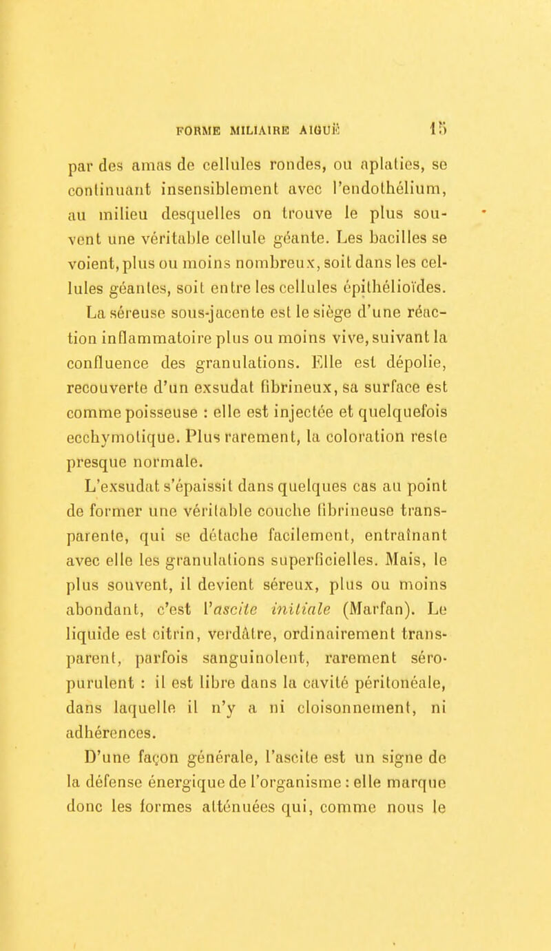 par des amas de cellules rondes, ou aplalios, se continuant insensiblement avec l'endolhélium, au milieu desquelles on trouve le plus sou- vent une véritable cellule géante. Les bacilles se voient, plus ou moins nombreux, soit dans les cel- lules géantes, soit entre les cellules épithélioïdes. La séreuse sous-jacente est le siège d'une réac- tion inflammatoire plus ou moins vive, suivant la confluence des granulations. Elle est dépolie, recouverte d'un exsudât fibrineux, sa surface est comme poisseuse : elle est injectée et quelquefois ecchymolique. Plus rarement, la coloration reste presque normale. L'exsudat s'épaissit dans quelques cas au point de former une véritable couche fibrineuse trans- parente, qui se détache facilement, entraînant avec elle les granulations superficielles. Mais, le plus souvent, il devient séreux, plus ou moins abondant, c'est Vasciie initiale (Marfan). Le liquide est citrin, verdâtre, ordinairement trans- parent, parfois sanguinolent, rarement séro- purulent : il est libre dans la cavité péritonéale, dans laquelle il n'y a ni cloisonnement, ni adhérences. D'une façon générale, l'ascite est un signe de la défense énergique de l'organisme : elle marque donc les formes atténuées qui, comme nous le