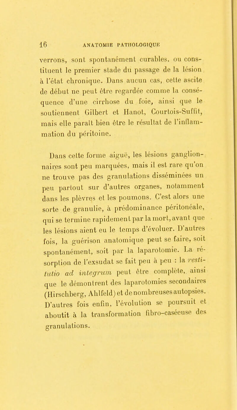 verrons, sont spontanément curables, ou cons- tituent le prentiier slade du passage de la lésion à l'état chronique. Dans aucun cas, cette ascite de début ne peut être regardée comme la consé- quence d'une cirrhose du foie, ainsi que le soutiennent Gilbert et Hanot, Courtois-Suffit, mais elle paraît bien être le résultat de l'inflam- mation du péritoine. Dans celte forme aiguë, les lésions ganglion- naires sont peu marquées, mais il est rare qu'on ne trouve pas des granulations disséminées un peu partout sur d'autres organes, notamment dans les plèvrqs et les poumons. C'est alors une sorte de granulie, à prédominance péritonéale, qui se termine rapidement par la mort, avant que les lésions aient eu le temps d'évoluer. D'autres fois, la guérison anatomique peut se faire, soit spontanément, soit par la laparotomie. La ré- sorption de l'exsudat se fait peu à peu : la resii- iutio ad integrum peut être complète, ainsi que le démontrent des laparotomies secondaires (Hirschberg, Ahlfeld) et de nombreuses autopsies. D'autres fois enfin, l'évolution se poursuit et aboutit à la transformation fibro-casécuse des granulations.