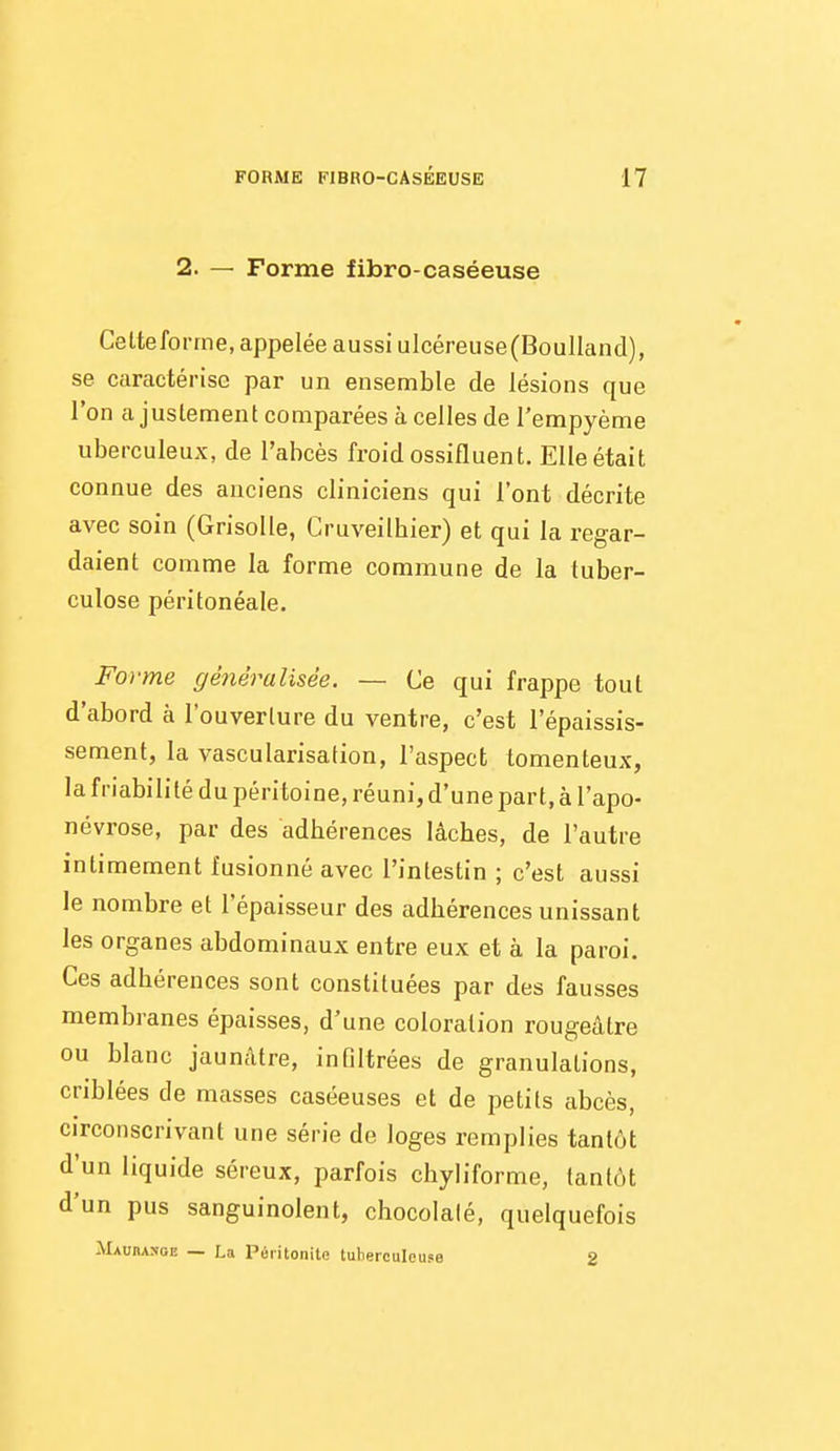 2. — Forme fibro-caséeuse Celteforrne, appelée aussi ulcéreuse(Boulland), se caractérise par un ensemble de lésions que l'on ajustement comparées à celles de l'empyème uberculeux, de l'abcès froid ossifluent. Elle était connue des anciens cliniciens qui l'ont décrite avec soin (Grisolle, Cruveilhier) et qui la regar- daient comme la forme commune de la tuber- culose péritonéale. Forme généralisée. — Ce qui frappe tout d'abord à l'ouverture du ventre, c'est l'épaissis- sement, la vascularisation, l'aspect tomenteux, la friabilité du péritoine, réuni, d'une part, à l'apo- névrose, par des adhérences lâches, de l'autre intimement fusionné avec l'intestin ; c'est aussi le nombre et l'épaisseur des adhérences unissant les organes abdominaux entre eux et à la paroi. Ces adhérences sont constituées par des fausses membranes épaisses, d'une coloration rougeâtre ou blanc jaunâtre, infiltrées de granulations, criblées de masses caséeuses et de petits abcès, circonscrivant une série de loges remplies tantôt d'un liquide séreux, parfois chyliforme, tantôt d'un pus sanguinolent, chocolaté, quelquefois Maubange — La Péritonite tuberculeuse 2