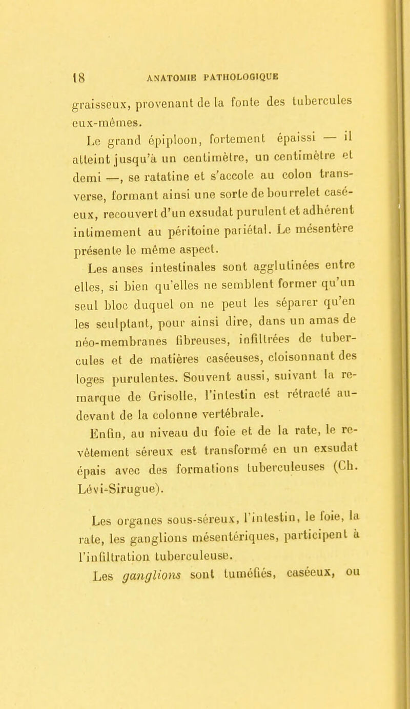 graisseux, provenant de la fonte des tubercules eux-mêmes. Le grand épiploon, fortement épaissi — il atteint jusqu'à un centimètre, un centimètre et jlemi —, se ratatine et s'accole au colon trans- verse, formant ainsi une sorte de bourrelet casé- eux, recouvert d'un exsudât purulent et adhérent intimement au péritoine paiiétal. Le mésentère présente le même aspect. Les anses intestinales sont agglutinées entre elles, si bien qu'elles ne semblent former qu'un seul bloc duquel on ne peut les séparer qu'en les sculptant, pour ainsi dire, dans un amas de néo-membranes fibreuses, infiltrées de tuber- cules et de matières caséeuses, cloisonnant des loges purulentes. Souvent aussi, suivant la re- marque de Grisolle, l'intestin est rétracté au- devant de la colonne vertébrale. Enfin, au niveau du foie et de la rate, le re- vêtement séreux est transformé en un exsudât épais avec des formations tuberculeuses (Ch. Lévi-Sirugue). Les organes sous-séreux, l'intestin, le foie, la rate, les ganglions mésentériques, participent à l'infiltration tuberculeuse. Les ganglions sont tuméfiés, caséeux, ou