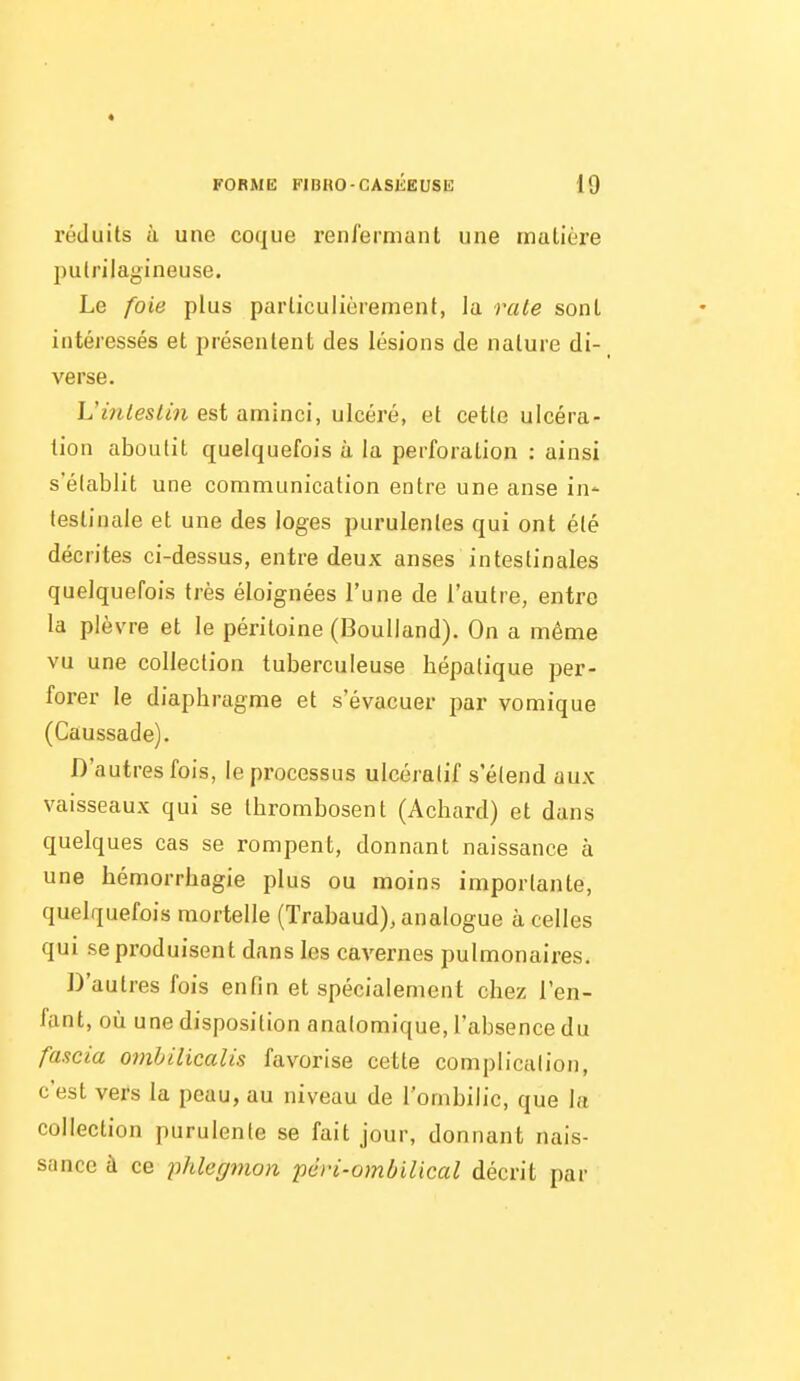 FORME FIBRO-CASIÎEUSE 19 réduits à une coque renfermant une inulière putrilagineuse. Le foie plus particulièrement, la raie sont intéressés et présentent des lésions de nature di- verse. Vinleslin est aminci, ulcéré, et cette ulcéra- tion aboutit quelquefois ù la perforation : ainsi s'établit une communication entre une anse in- testinale et une des loges purulentes qui ont été décrites ci-dessus, entre deux anses intestinales quelquefois très éloignées l'une de l'autre, entre la plèvre et le péritoine (Boulland). On a même vu une collection tuberculeuse hépatique per- forer le diaphragme et s'évacuer par vomique (Caussade). D'autres fois, le processus ulcéralif s'étend aux vaisseaux qui se thrombosent (Achard) et dans quelques cas se rompent, donnant naissance à une hémorrhagie plus ou moins importante, quelquefois mortelle (Trabaud), analogue à celles qui se produisent dans les cavernes pulmonaires. D'autres fois enfin et spécialement chez l'en- fant, où une disposition analomique, l'absence du fascia ombilicalis favorise cette complication, c'est vers la peau, au niveau de l'ombilic, que la collection purulente se fait jour, donnant nais- sance à ce phlegmon pcri-omôilical décrit par