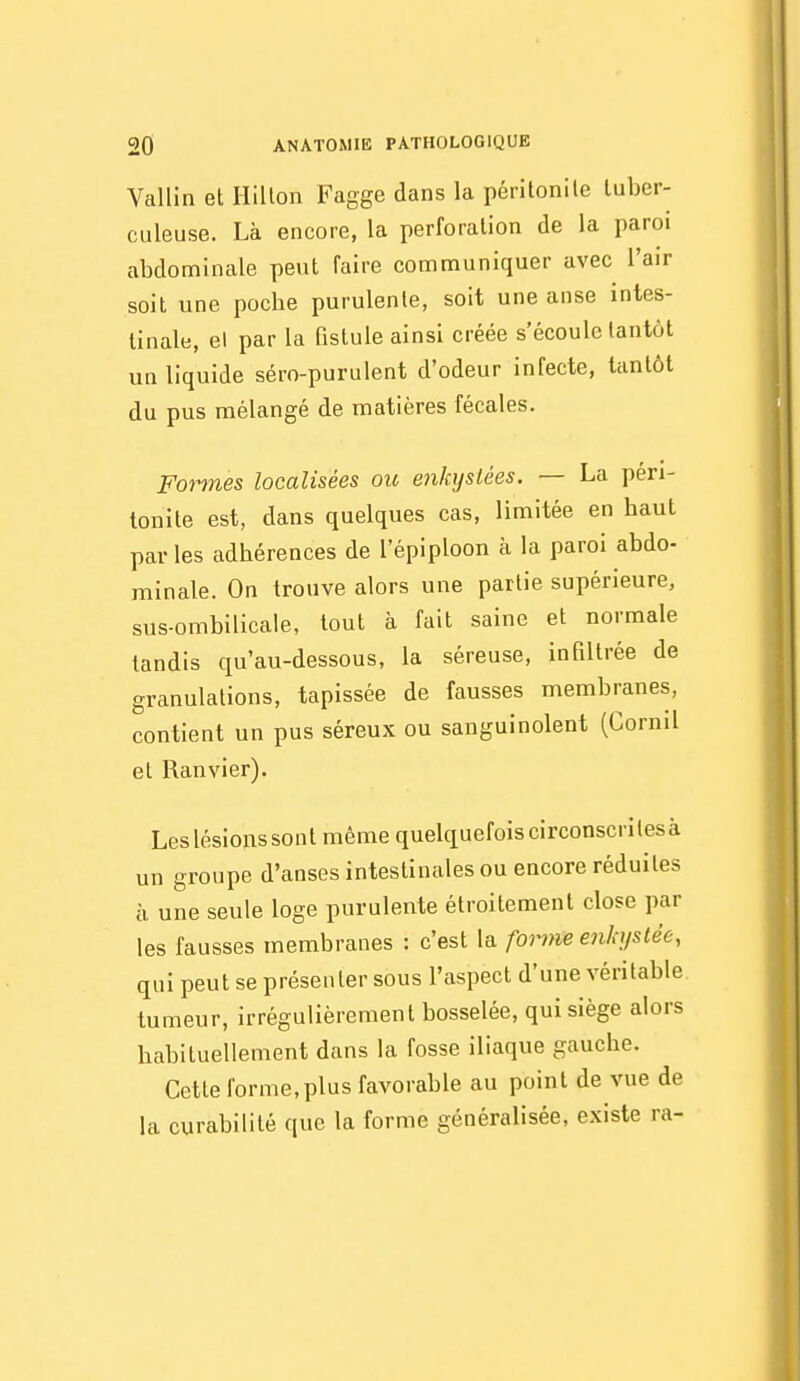 Vallin et Hilton Fagge dans la péritonile tuber- culeuse. Là encore, la perforation de la paroi abdominale peut faire communiquer avec l'air soit une poche purulente, soit une anse intes- tinale, el par la fistule ainsi créée s'écoule tantôt un liquide séro-purulent d'odeur infecte, tantôt du pus mélangé de matières fécales. Formes localisées oit enkystées. — La péri- tonite est, dans quelques cas, limitée en haut par les adhérences de l'épiploon à la paroi abdo- minale. On trouve alors une partie supérieure, sus-ombilicale, tout à fait saine et normale tandis qu'au-dessous, la séreuse, infiltrée de granulations, tapissée de fausses membranes, contient un pus séreux ou sanguinolent (Cornil et Ranvier). Les lésions sont même quelquefois circonscrites à un groupe d'anses intestinales ou encore réduites à une seule loge purulente étroitement close par les fausses membranes : c'est la forme en/q/stée, qui peut se présenter sous l'aspect d'une véritable tumeur, irrégulièrement bosselée, qui siège alors habituellement dans la fosse iliaque gauche. Cette forme, plus favorable au point de vue de la curabilité que la forme généralisée, existe ra-