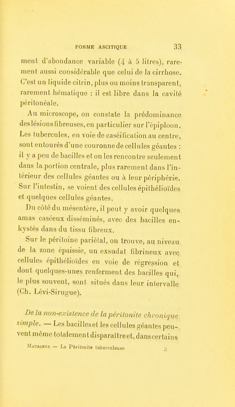 menl d'abondance variable (4 à 5 lilres), rare- ment aussi con.sidérable que celui de la cirrhose. C'est un liquide citrin, plus ou moins transparent, rarement hématique : il est libre dans la cavité péritonéale. Au microscope, on constate la prédominance deslésions fibreuses, en particulier sur l'épiploon. Les tubercules, en voie de caséiflcation au centre, sont entourés d'une couronne de cellules géantes : il y a peu de bacilles et on les rencontre seulement dans la portion centrale, plus rarement dans l'in- térieur des cellules géantes ou à leur périphérie. Sur l'intestin, se voient des cellules épithélioïdes et quelques cellules géantes. Du coté du mésentère, il peut y avoir quelques amas caséeux disséminés, avec des bacilles en- kystés dans du tissu fibreux. Sur le péritoine pariétal, on trouve, au niveau de la zone épaissie, un exsudât fibrineux avec cellules épithélioïdes en voie de régression et dont quelques-unes renferment des bacilles qui, le plus souvent, sont situés dans leur intervalle (Ch. Lévi-Sirugue). De la non-e.vistence de la péritonite chronique simple. — Les bacilleset les cellules géantes peu-, vent même totalemen t disparaître et, dans certains Maubanoe — La Péritonite tuberculeuse -i