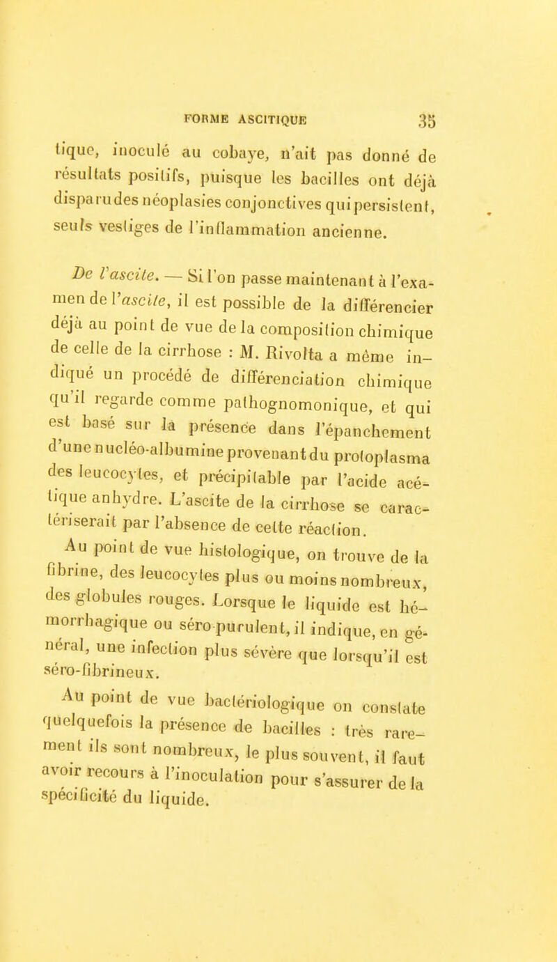 tique, inoculé au cobaye, n'ait pas donné de résultats positifs, puisque les bacilles ont déjà dispa rudes néoplasies conjonctives quipersislenf, seuls vesliges de rindammation ancienne. De Vascile. — Si l'on passe maintenant à l'exa- men de IWi/e, il est possible de la différencier déjà au point de vue delà composition cbimique de celle de la cirrhose : M. Rivolta a même in- diqué un procédé de différenciation chimique qu'il regarde comme pathognomonique, et qui est basé sur la présence dans l'épanchcment d'une nucléo-albumine provenant du proloplasma des leucocytes, et précipilable par l'acide acé- tique anhydre. L'ascite de la cirrhose se carac^ teriserait par l'absence de cette réaction. Au point de vue histologique, on trouve de la nbnne, des leucocytes plus ou moins nombmux des globules rouges. Lorsque le liquide est hé- morrhagique ou séro purulent, il indique, en gé- neral, une infection plus sévère que lorsqu'il est séro-fibrineux. Au point de vue bactériologique on constate quelquefois la présence de bacilles : très rare-^ raent ils sont nombreux, le plus souvent, il faut avoir recours à l'inoculation pour s'assurer de la speciflcité du liquide.