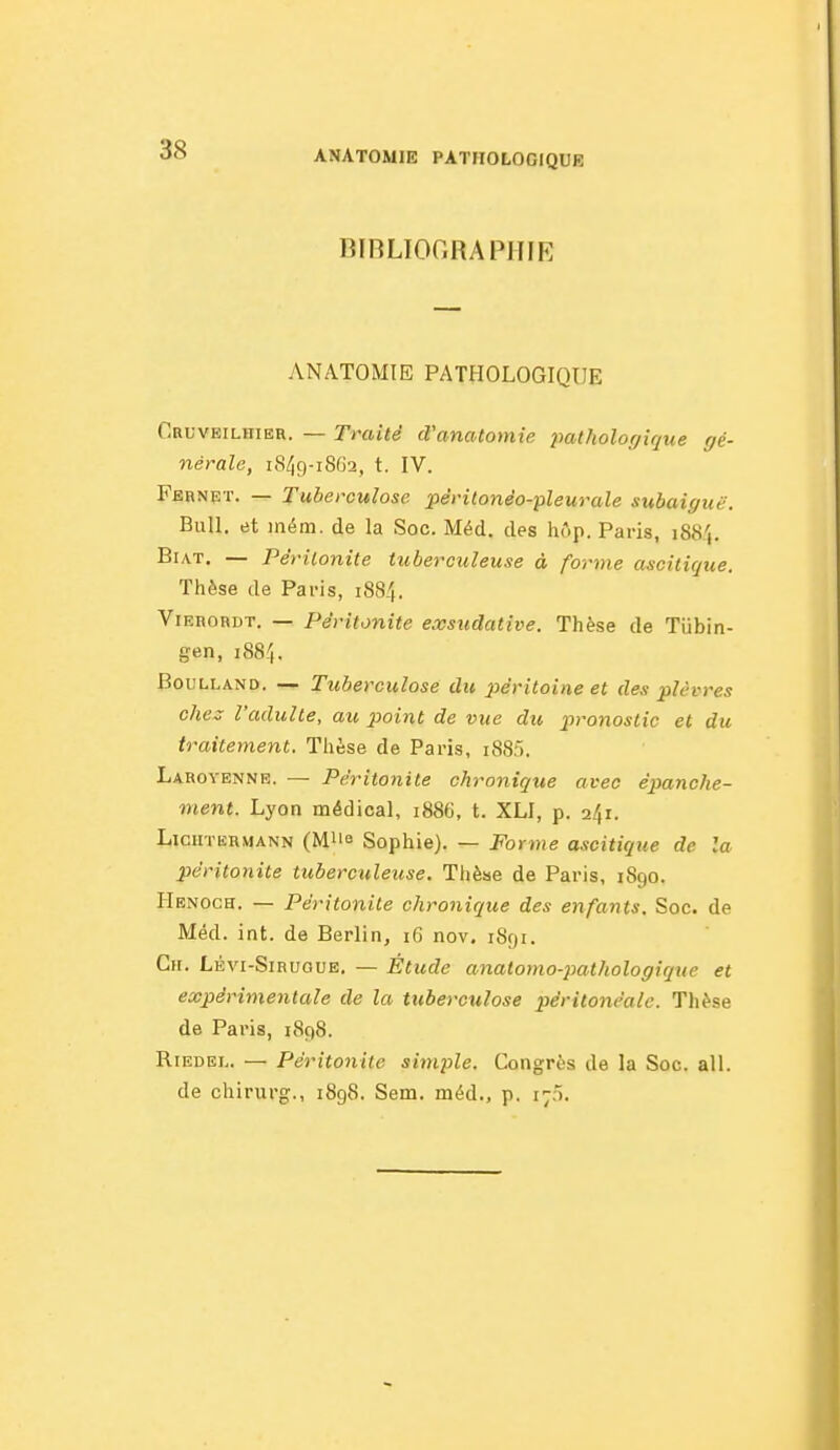 BIBLIOGRAPHIE ANATOMIE PATHOLOGIQUE Cruveilhier. — Traité d'anatomie pathologique gé- nérale, i8/)9-i802, t. IV. Fbhnpt. — Tuberculose, péritonéo-pleurale subaiguë. Bull, et iném. de la Soc. Méd. des hôp. Paris, 188',. BiAT. — Péritonite tuberculeuse à forme ascitique. Thèse de Paris, 188/,. ViERORDT. — Péritonite e.vsudative. Thèse de Tiibin- gen, 188I. BouLLAND. — Tuberculose du péritoine et des plèvres ches l'adulte, au point de vue du pronostic et du traitement. Thèse de Paris, i885. Laroyennr. — Péritonite chroniqiie avec épanche- ment. Lyon médical, 1886, t. XLI, p. 241. LiCHTERMANN (MUe Sophie). — Forme ascitique de la péritonite tuberculeuse. Thèse de Paris, 1890. Henoch. — Péritonite chronique des enfants. Soc. de Méd. int. de Berlin, i6 nov, 1891. Ch. Lévi-Siruoue. — Étude anatomo-pathologique et expérimentale de la tuberculose péritonéalc. Thèse de Paris, 1898. RiEDEL. — Péritonite simple. Congrès de la Soc. ail. de chirurg., 1898. Sem. méd., p. i;;».