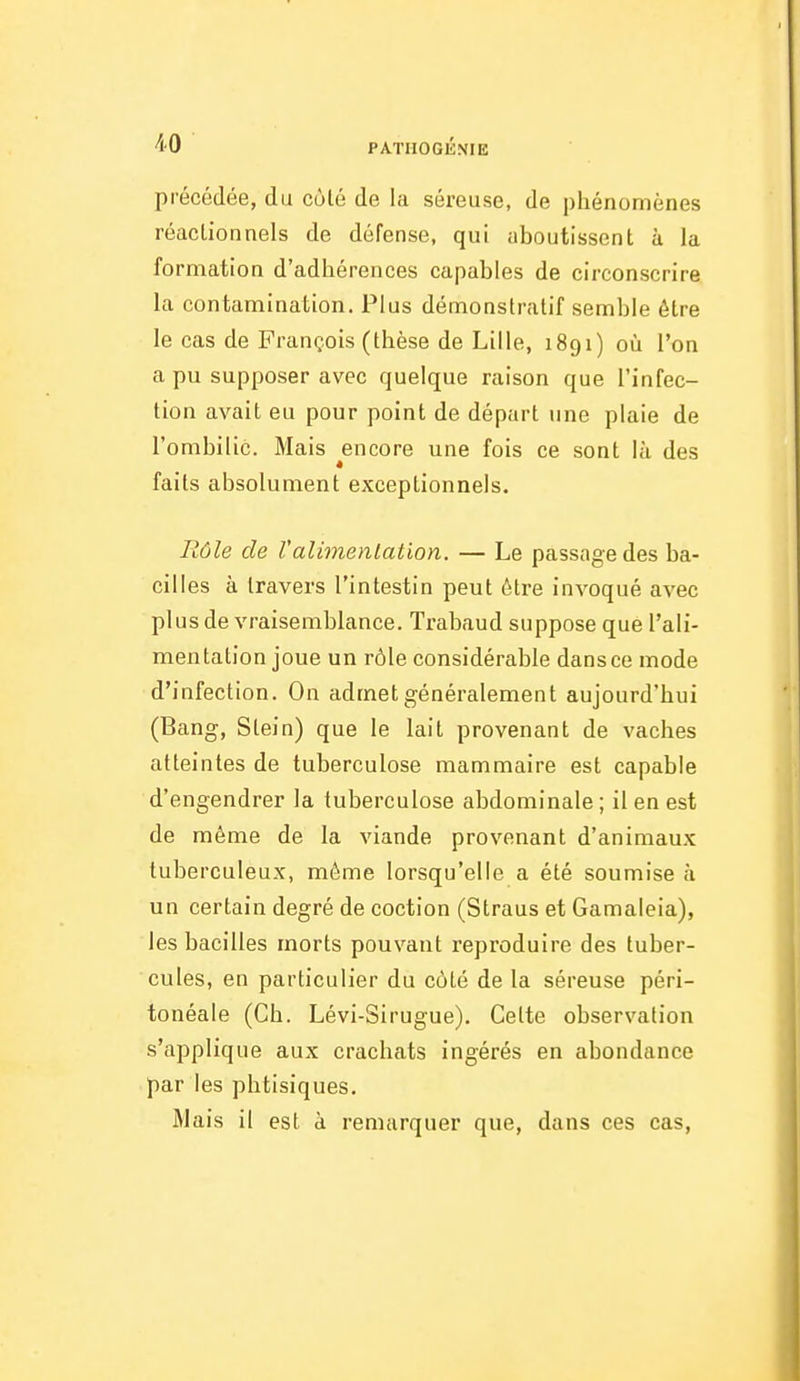 précédée, du cùlé de la séreuse, de phénomènes réactionnels de défense, qui aboutissent à la formation d'adhérences capables de circonscrire la contamination. Plus démonstratif semble être le cas de François (thèse de Lille, 1891) où l'on a pu supposer avec quelque raison que l'infec- tion avait eu pour point de départ une plaie de l'ombilic. Mais encore une fois ce sont là des » faits absolument exceptionnels. Rôîe de Valimentation. — Le passage des ba- cilles à travers l'intestin peut être invoqué avec plus de vraisemblance. Trabaud suppose que l'ali- mentation joue un rôle considérable dans ce mode d'infection. On admet généralement aujourd'hui (Bang, Slein) que le lait provenant de vaches atteintes de tuberculose mammaire est capable d'engendrer la tuberculose abdominale ; il en est de même de la viande provenant d'animaux tuberculeux, même lorsqu'elle a été soumise à un certain degré de coction (Straus et Gamaleia), les bacilles morts pouvant reproduire des tuber- cules, en particulier du côté de la séreuse péri- tonéale (Ch. Lévi-Sirugue). Cette observation s'applique aux crachats ingérés en abondance par les phtisiques. Mais il est à remarquer que, dans ces cas,