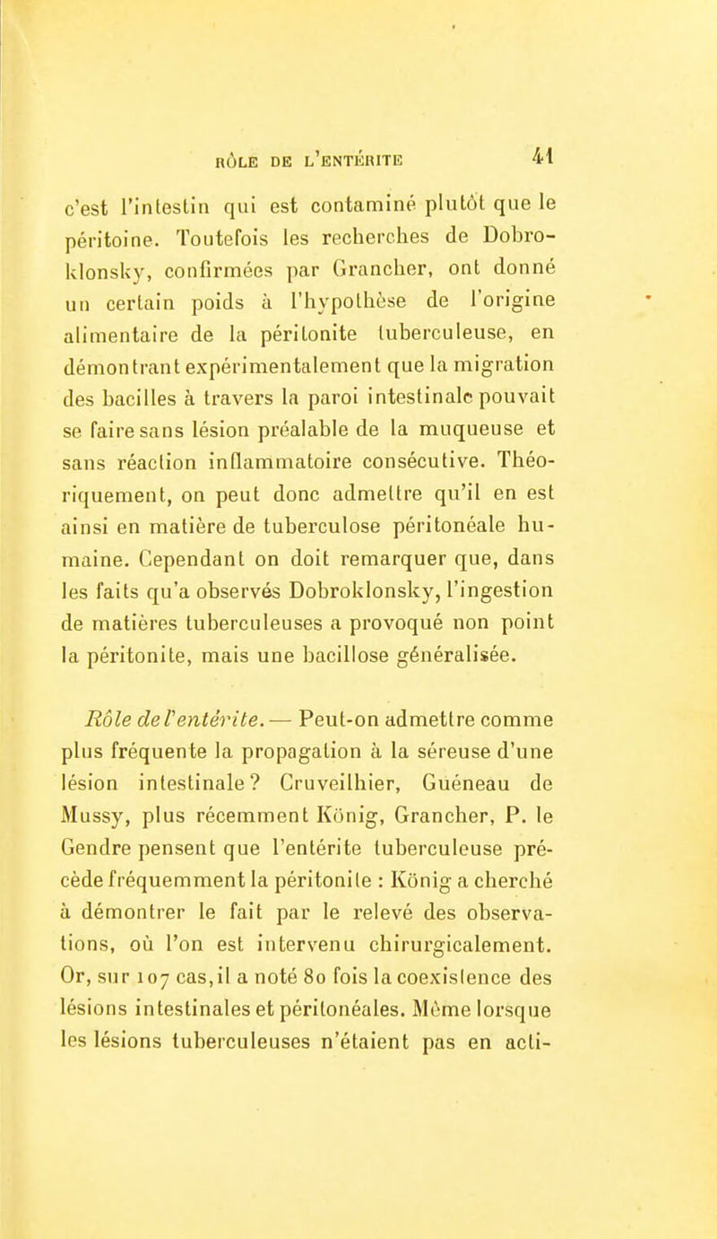 c'est l'intestin qui est contaminé plutôt que le péritoine. Toutefois les recherches de Dobro- klonsky, confirmées par Grancher, ont donné un certain poids à l'hypothèse de l'origine alimentaire de la péritonite tuberculeuse, en démontrant expérimentalement que la migration des bacilles à travers la paroi intestinale pouvait se faire sans lésion préalable de la muqueuse et sans réaction inflammatoire consécutive. Théo- riquement, on peut donc admettre qu'il en est ainsi en matière de tuberculose péritonéale hu- maine. Cependant on doit remarquer que, dans les faits qu'a observés Dobroklonsky, l'ingestion de matières tuberculeuses a provoqué non point la péritonite, mais une bacillose généralisée. Rôle deVentérite.— Peut-on admettre comme plus fréquente la propagation à la séreuse d'une lésion intestinale? Cruveilhier, Guéneau de Mussy, plus récemment Konig, Grancher, P. le Gendre pensent que l'entérite tuberculeuse pré- cède fréquemment la péritonite : Kônig a cherché à démontrer le fait par le relevé des observa- tions, où l'on est intervenu chirurgicalement. Or, sur 107 cas,il a noté 80 fois la coexistence des lésions intestinales et péritonéales. Même lorsque les lésions tuberculeuses n'étaient pas en acti-