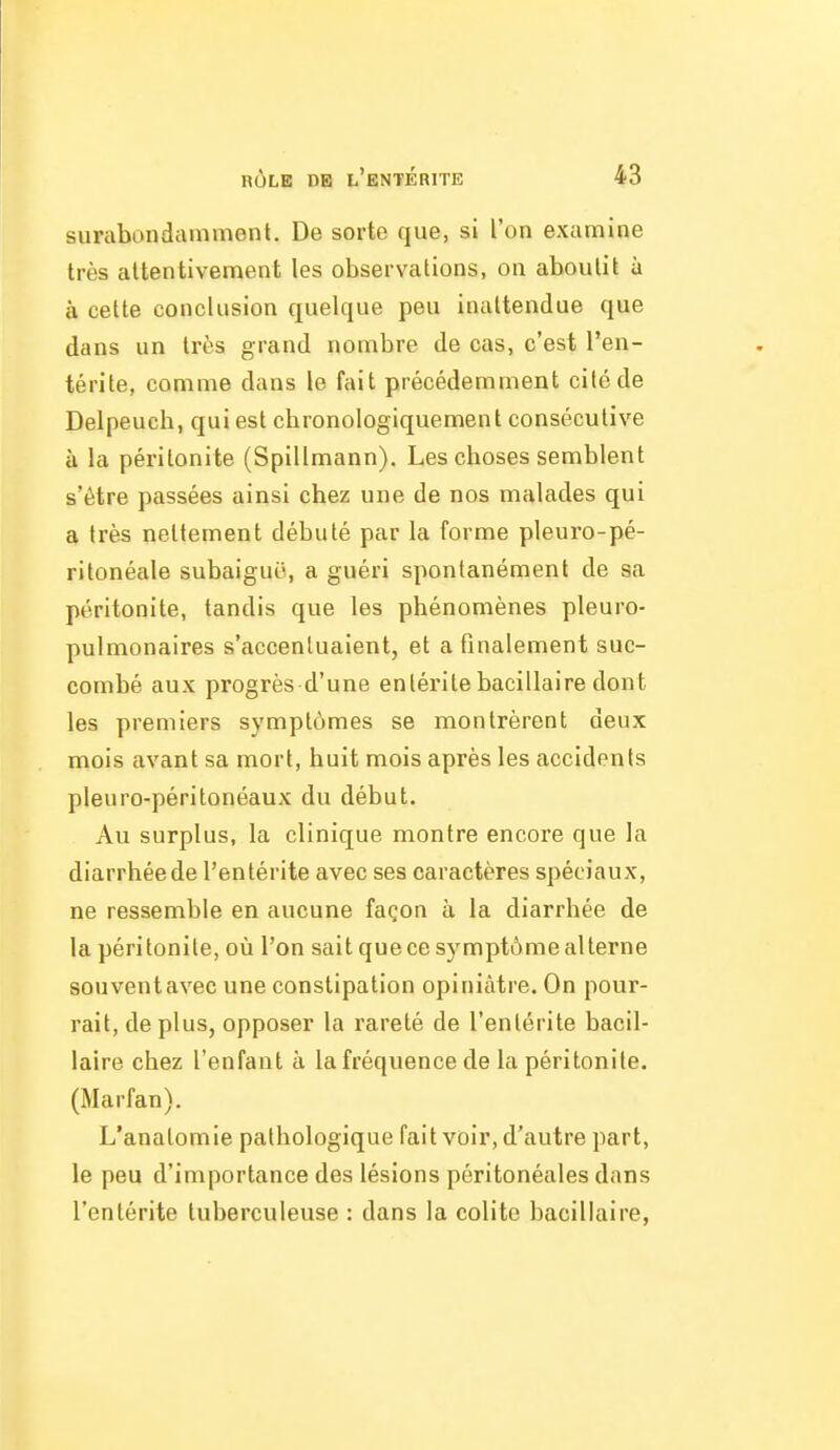 surabondamment. De sorte que, si l'on examine très attentivement les observations, on aboutit à à cette conclusion quelque peu inattendue que dans un très grand nombre de cas, c'est l'en- térite, comme dans le fait précédemment cité de Delpeucb, qui est cbronologiquement consécutive à la péritonite (Spillmann). Les choses semblent s'être passées ainsi chez une de nos malades qui a très nettement débuté par la forme pleuro-pé- ritonéale subaiguO, a guéri spontanément de sa péritonite, tandis que les phénomènes pleuro- pulmonaires s'accentuaient, et a finalement suc- combé aux progrès d'une entérite bacillaire dont les premiers symptômes se montrèrent deux mois avant sa mort, huit mois après les accidents pleuro-péritonéaux du début. Au surplus, la clinique montre encore que la diarrhée de l'entérite avec ses caractères spéciaux, ne ressemble en aucune façon à la diarrhée de la péritonite, où l'on sait que ce symptôme alterne souventavec une constipation opiniâtre. On pour- rait, déplus, opposer la rareté de l'entérite bacil- laire chez l'enfant à la fréquence de la péritonite, (Marfan). L'anatomie pathologique fait voir, d'autre part, le peu d'importance des lésions péritonéales dans l'entérite tuberculeuse : dans la colite bacillaire,