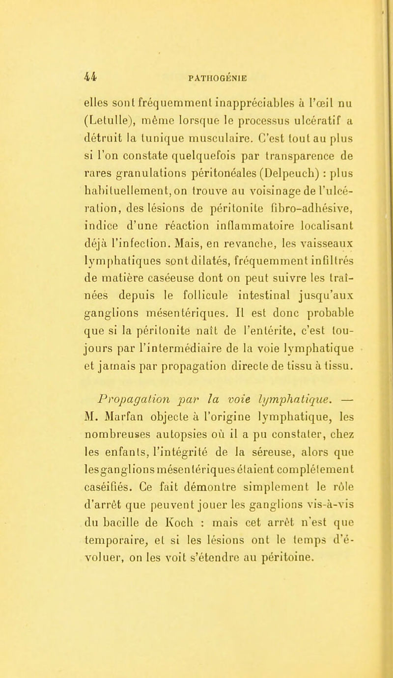 elles sonl fréquemment inappréciables à l'œil nu (Letulle), même lorsque le processus ulcératif a détruit la tunique musculaire. C'est tout au plus si l'on constate quelquefois par transparence de rares granulations péritonéales (Delpeuch) : plus habituellement, on trouve au voisinage de l'ulcé- ration, des lésions de péritonite fibro-adhésive, indice d'une réaction inflammatoire localisant déjà l'infection. Mais, en revanche, les vaisseaux lymphatiques sont dilatés, fréquemment infiltrés de matière caséeuse dont on peut suivre les traî- nées depuis le follicule intestinal jusqu'aux ganglions mésentériques. Il est donc probable que si la péritonite naît de l'entérite, c'est tou- jours par l'intermédiaire de la voie lymphatique et jamais par propagation directe de tissu à tissu. Propagation par la voie lymphatique. — M. Marfan objecte à l'origine lymphatique, les nombreuses autopsies où il a pu constater, chez les enfants, l'intégrité de la séreuse, alors que lesganglions mésentériques étaient complètement caséifiés. Ce fait démontre simplement le rôle d'arrêt que peuvent jouer les ganglions vis-à-vis du bacille de Koch : mais cet arrêt n'est que temporaire, et si les lésions ont le temps d'é- voluer, on les voit s'étendre au péritoine.