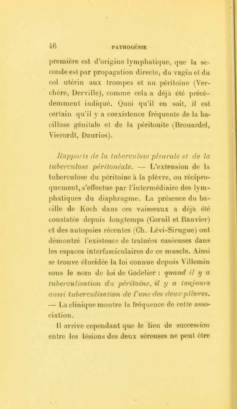 première est d'origine lymplialirjnc, que la se- conde est par propagation directe, du vagin eldu col utérin aux trompes et au péritoine (Ver- chère, Derville), comme cela a déjà été précé- demment indiqué. Quoi qu'il en soit, il est certain qu'il y a coexistence fréquente de la ba- cillose génitale et de la péritonite (Brouaixiel, Vierordt, Daurios). Rapports de la tuberculose pleurale el de la tuberculose périionéale. — L'extension de la tuberculose du péritoine à la plèvre, ou récipro- quement, s'effectue par l'intermédiaire des lym- phatiques du diaphragme. La présence du ba- cille de Koch dans ces vaisseaux a déjà été constatée depuis longtemps (Cornil et Ranvier) et des autopsies récentes (Ch. Lévi-Sirugue) ont démontré l'existence de traînées caséeuses dans les espaces interfasciculaires de ce muscle. Ainsi se trouve élucidée la loi connue depuis Villemin sous le nom de loi de Godelier : quand il y a tubercnlisation dic périioine, iH y a toujours aussi iubercitlisalion de l'une des deu''j2)lèvres. — La clinique montre la fréquence de cette asso- ciation. il arrive cependant que le lien de succession entre les lésions des deux séreuses ne peut être