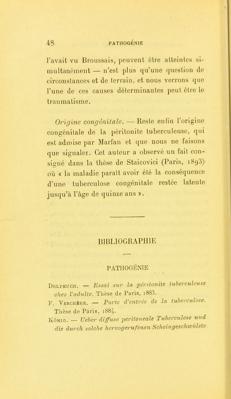 l'avait vu Broussais, peuvent 6lre alteinlcs si- multanément — n'est plus qu'une question de circonstances et de terrain, et nous verrons que l'une de ces causes déterminantes peut être le traumatisme. Origine congénitale. — Reste enfin l'origine congénitale de la péritonite tuberculeuse, qui est admise par Marfan et que nous ne faisons que signaler. Cet auteur a observé un fait con- signé dans la thèse de Staicovici (Paris, 1893) où « la maladie paraît avoir été la conséquence d'une tuberculose congénitale restée latente jusqu'à l'âge de quinze ans ». BIBLIOGRAPHIE PATHOGÉNIE Dklpeucii. — Essai sur la pcrilonite tuberculeuse chez Vadulie. Thèse de Paris, i883. F. Verghère. — Porte d'entrée de la tuberculose. Thèse de Paris, 188I. KôNia. — Ueber diffuse peritoneale Tuberculose taid die durck solche hervogerufenen Scheingeschwûlste