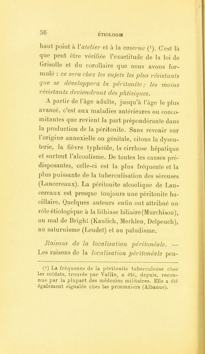 5b ÉTIOLOGIB haut point à l'atelier et à la caserne ('). C'est là que peut être vérifiée l'exactitude de la loi de Grisolle et du corollaire que nous avons for- mulé : ce sera chez les sujets les plus résistants que se développera la périt07iilc; les moins résistants deviendront des phtisiques. A partir de l'âge adulte, jusqu'à lage le plus avancé, c'est aux maladies antérieures ou conco- mitantes que revient la part prépondérante dans la production de la péritonite. Sans revenir sur l'origine annexielle ou génitale, citons la dysen- terie, la fièvre typhoïde, la cirrhose hépatique et surtout l'alcoolisme. De toutes les causes pré- disposantes, celle-ci est la plus fréquente et la plus puissante de la tuberculisation des séreuses (Lancereaux). La péritonite alcoolique de Lan- cereaux est presque toujours une péritonite ba- cillaire. Quelques auteurs enfin ont attribué un rôleétiologique à la lithiase biliaire(Murchison), au mal de Bright (Kaulich, Merklen, Delpeuch), au saturnisme (Leudet) et au paludisme. Raisons de la localisation pèritonéale. — Les raisons de la localisation pèritonéale peu- (1) La fréquence de la péritonite tuberculeuse chez les soldats, trouvée par Vallin, a été, depuis, recon- nue par la plupart des médecins militaires. Elle a été également signalée chez les prisonniers (Albanus).