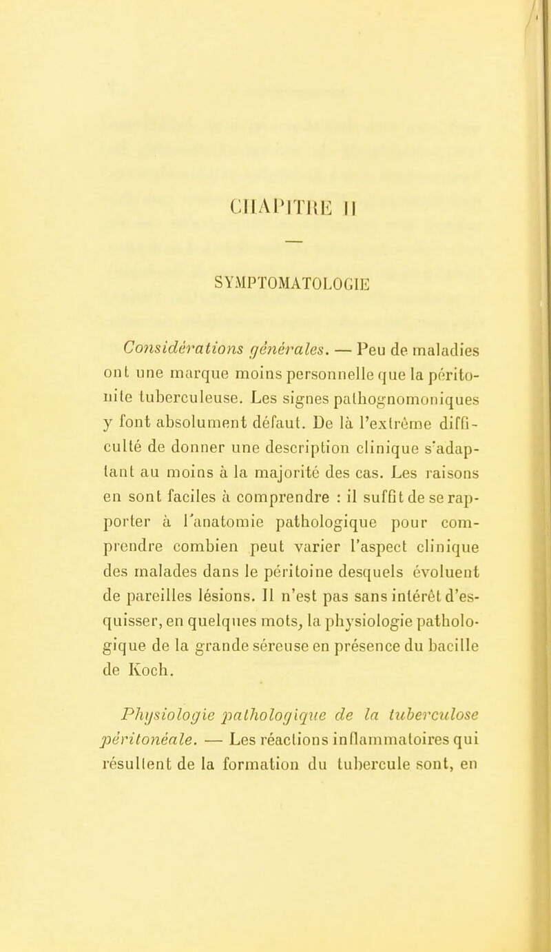 CIIAPITUI^ Il SYMPTOMATOLOGIE Considérations générales. — Peu de maladies ont une marque moins personnelle que la périto- nite tuberculeuse. Les signes palhognomoniques y font absolument défaut. De là l'extrême difQ- culté de donner une description clinique s'adap- tant au moins à la majorité des cas. Les raisons en sont faciles à comprendre : il suffit de se rap- porter à Tanatomie pathologique pour com- prendre combien peut varier l'aspect clinique des malades dans le péritoine desquels évoluent de pareilles lésions. Il n'est pas sans intérêt d'es- quisser, en quelques mots^ la physiologie patholo- gique de la grande séreuse en présence du bacille de Koch. Physiologie pathologique de la tuberculose pèritonéale. — Les réactions inflammatoires qui résullent de la formation du tubercule sont, en