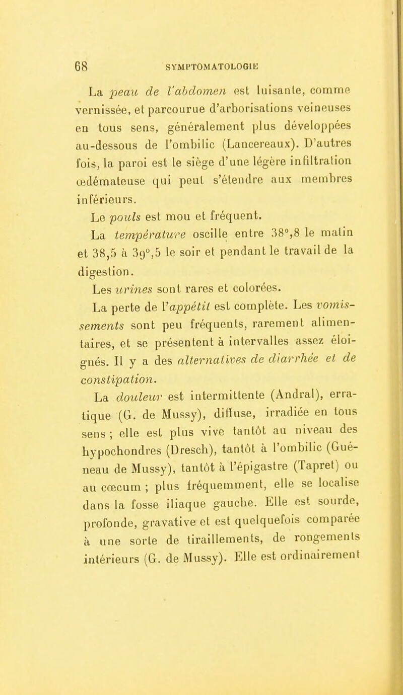 La jjeaw de l'abdomen est luisante, comme vernissée, et parcourue d'arborisations veineuses en tous sens, généralement plus dévelo[)pées au-dessous de l'ombilic (Lancereaux). D'autres fois, la paroi est le siège d'une légère infiltration œdémateuse qui peut s'étendre aux membres inférieurs. Le pouls est mou et fréquent. La température oscille entre 38°,8 le malin et 38,5 à 39°,5 le soir et pendant le travail de la digestion. Les urines sont rares et colorées. La perte de Vappétil est complète. Les vomis- sements sont peu fréquents, rarement alimen- taires, et se présentent à intervalles assez éloi- gnés. Il y a des alternatives de diarrhée et de constipation. La douleur est intermittente (Andral), erra- tique (G. de Mussy), ditïuse, irradiée en tous sens ; elle est plus vive tantôt au niveau des hypochondres (Dresch), tantôt à l'ombilic (Gué- neau de Mussy), tantôt à l'épigastre (Tapret) ou au cœcum ; plus fréquemment, elle se localise dans la fosse iliaque gaucbe. Elle est sourde, profonde, gravative et est quelquefois comparée à une sorte de tiraillements, de rongemenls intérieurs (G. de Mussy). Elle est ordinairement