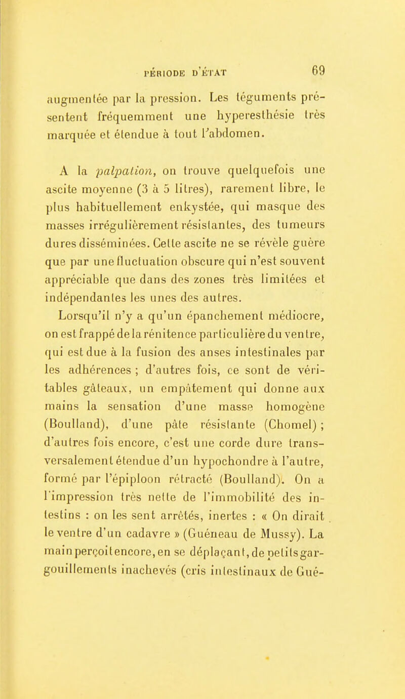 augmenlée par la pression. Les léguments pré- sentent fréquemment une hyperesthésie très marquée et étendue à tout [abclomen. A la palpalion, on trouve quelquefois une ascite moyenne (3 à 5 litres), rarement libre, le plus habituellement enkystée, qui masque des masses irrégulièrement résislantes, des tumeurs dures disséminées. Celte ascite ne se révèle guère que par une fluctuation obscure qui n'est souvent appréciable que dans des zones très limitées et indépendantes les unes des autres. Lorsqu'il n'y a qu'un épanchement médiocre, on est frappé de la rénitence particulière du ven tre^ qui est due à la fusion des anses intestinales par les adhérences ; d'autres fois, ce sont de véri- tables gâteaux, un empâtement qui donne aux mains la sensation d'une masse homogène (Boulland), d'une pâte résislante (Chomel) ; d'autres fois encore, c'est une corde dure trans- versalement étendue d'un hypochondre à l'autre, formé par l'épiploon rétracté (Boulland). On a l'impression très nette de l'immobilité des in- testins : on les sent arrêtés, inertes : « On dirait le ventre d'un cadavre » (Guéneau de Mussy). La mainperçoitencore.en se déplaçant,depetitsgar- gouillements inachevés (cris intestinaux de Gué-