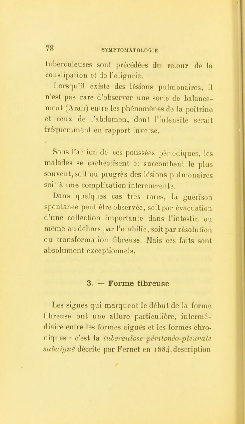 tuberculeuses sont précédées du retour de lu constipalion et de l'oligurie. Lorsqu'il existe des lésions pulmonaires, il n'est pas rare d'observer une sorte de balance- ment (Âran) entre les phénomènes de la poitrine et ceux de l'abdomen, dont l'intensité serait fréquemment en rapport inverse. Sous l'action de ces poussées périodiques, les malades se cachectisent et succombent le plus souvent,soit au progrès des lésions pulmonaires soit à une complication intercurrents. Dans quelques cas très rares, la guérison spontanée peut être observée, soit par évacuation d'une collection importante dans l'intestin ou môme au dehors par l'ombilic, soit par résolution ou transformation fibreuse. Mais ces faits sont absolument exceptionnels. 3. — Forme fibreuse Les signes qui marquent le début de la forme fibreuse ont une allure particulière, intermé- diaire entre les formes aiguës et les formes chro- niques : c'est la luberculose péritonéo-pleurale suhaigiiii décrite par Fernet en 1884,description