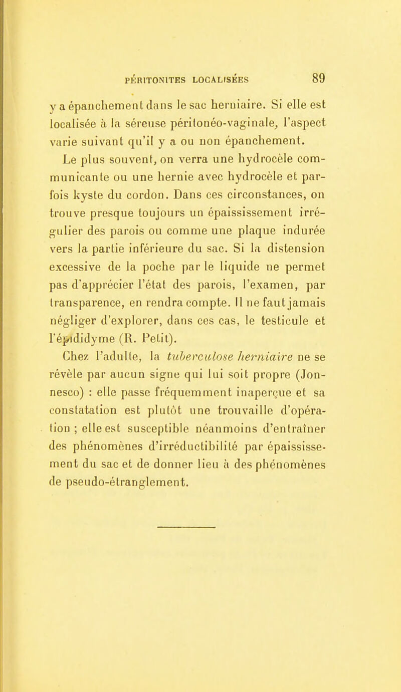 y a épanchemeiil dans le sac herniaire. Si elle est localisée à la séreuse périlonéo-vaginale, l'aspect varie suivant qu'il y a ou non épanchement. Le plus souvent, on verra une hydrocèle com- municante ou une hernie avec hydrocèle et par- fois kyste du cordon. Dans ces circonstances, on trouve presque toujours un épaississement irré- gulier des parois ou comme une plaque indurée vers la partie inférieure du sac. Si la distension excessive de la poche par le liquide ne permet pas d'apprécier l'état des parois, l'examen, par transparence, en rendra compte. Il ne faut jamais négliger d'explorer, dans ces cas, le testicule et l'épididyme (R. Petit). Chez l'adulle, la tuberculose herniaire ne se révèle par aucun signe qui lui soit propre (Jon- nesco) : elle passe fréquemment inaperçue et sa constatation est plutôt une trouvaille d'opéra- tion; elle est susceptible néanmoins d'entraîner des phénomènes d'irréductibilité par épaississe- ment du sac et de donner lieu à des phénomènes de pseudo-étranglement.