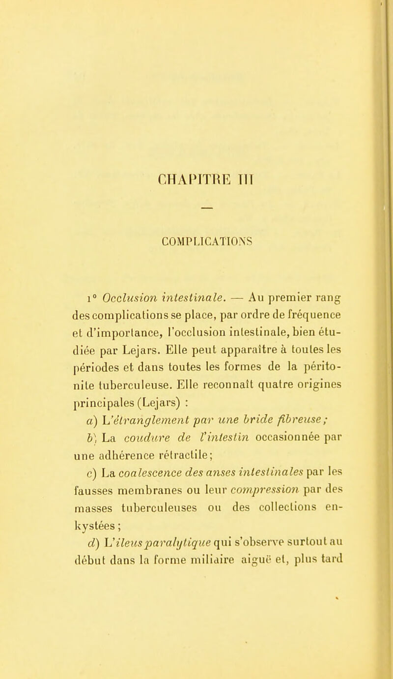 CHAPITRE TIT COMPLICATIONS 1° Occlusion intesti7iale. — Au premier rang des complications se place, par ordre de fréquence et d'importance, l'occlusion intestinale, bien étu- diée par Lejars. Elle peut apparaître à toutes les périodes et dans toutes les formes de la périto- nite tuberculeuse. Elle reconnaît quatre origines principales (Lejars) : a) L'étranglement par une bride fibreuse; b) La conclure de l'intestin occasionnée par une adhérence rétractile; c) La coalescence des anses intestinales par les fausses membranes ou leur compression par des masses tuberculeuses ou des colleelions en- kystées ; d) V iléus paralytique qui s'observe surtout au début dans la forme milidire aiguë et, plus tard