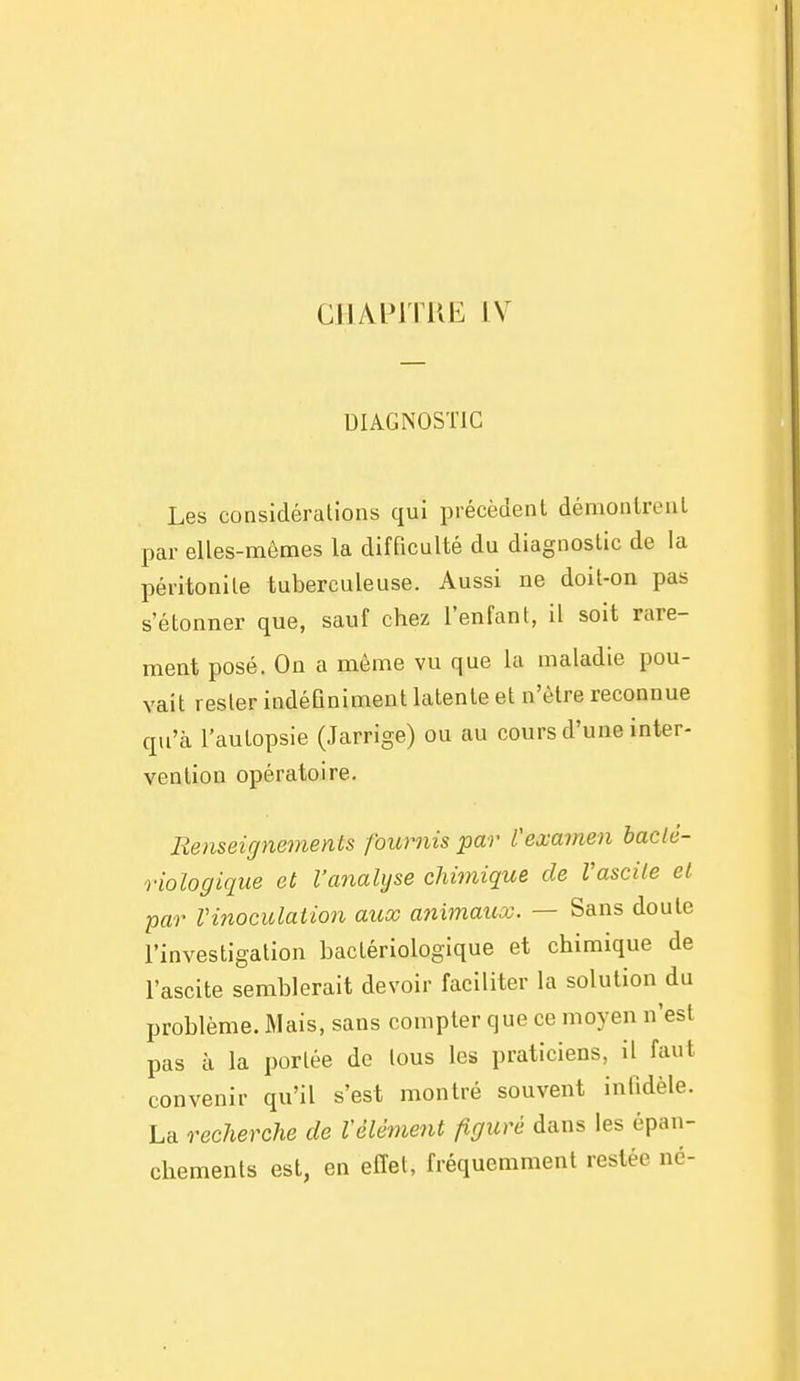 cjJAin riiE I V DIAGNOSTIC Les considérations qui précèdent démontrent par elles-mêmes la difficulté du diagnostic de la péritonite tuberculeuse. Aussi ne doit-on pas s'étonner que, sauf chez l'enfant, il soit rare- ment posé. On a même vu que la maladie pou- vait rester indéQniment latente et n'être reconnue qu'à l'autopsie (Jarrige) ou au cours d'une inter- vention opératoire. Renseignements fournis par l'examen haclé- riologique et l'analyse chimique de Vascile et par Vinoculation aicx a^iimaux. — Sans doute l'investigation bactériologique et chimique de l'ascite semblerait devoir faciliter la solution du problème. Mais, sans compter que ce moyen n'est pas à la portée de tous les praticiens, il faut convenir qu'il s'est montré souvent inlldèle. La recherche de Vêlement figuré dans les épan- chements est, en effet, fréquemment restée né-