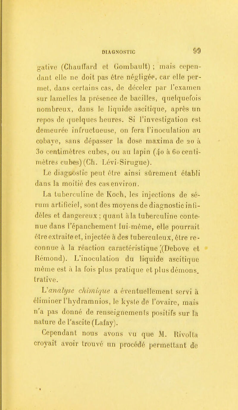 giltivo (Chaulîard et Gombault) ; mais ccîpen- dant elle ne doil pas être négligée, car elle per- met, dans certains cas, de déceler par l'examen sur lamelles la présence de bacilles, quelquefois nombreux, dans le liquide ascitique, après un repos de quelques heures. Si l'investigation est demeurée infructueuse, on fera l'inoculation au cobaye, sans dépasser la dose maxima de 20 à 3o centimètres cubes, ou au lapin (4o à 60 centi- mètres cubes) (Ch. Lévi-Sirugue). Le diag&oslic peut être ainsi sûrement établi dans la moitié des cas environ. La tuberculine de Koch, les injections de sé- rum artificiel, sont des moyens de diagnostic infi- dèles et dangereux ; quant àla tuberculine conte- nue dans l'épanchement lui-môme, elle pourrait être extraite et, injectée à des tuberculeux, être re- connue à la réaction caractéristique [(Debove et Rémond). L'inoculation du liquide ascitique même est à la fois plus pratique et plus démons, trative. Vaiialyse chimique a éventuellement servi à éliminer l'hydramnios, le kyste de l'ovaire, mais n'a pas donné de renseignements positifs sur la nature de l'ascite(Lafay). Cependant nous avons vu que M. Rivolla croyait avoir trouvé un procédé permettant de