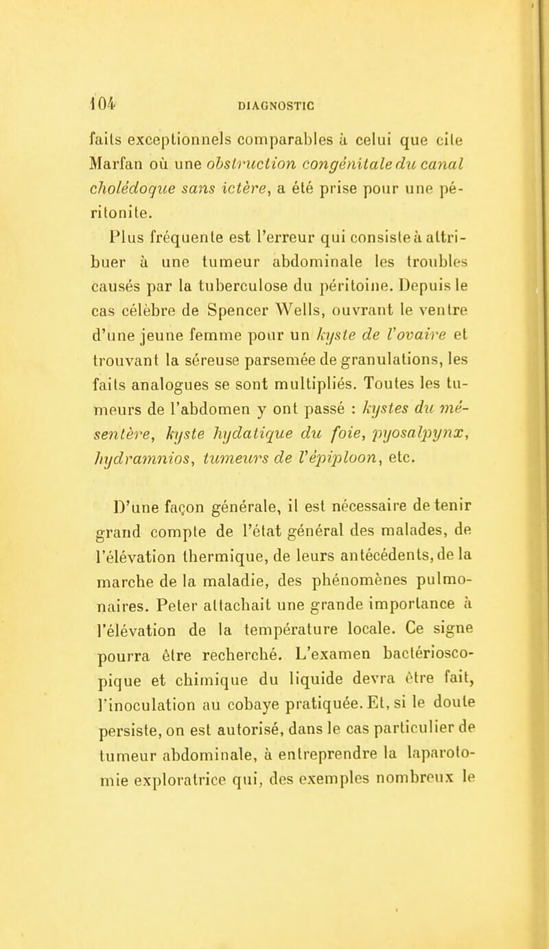 faits exceptionnels comparables à celui que cite Marfan où une ohsiruclion congénitale du canal cholédoque sans ictère, a été prise pour une pé- ritonite. Plus fréquente est l'erreur qui consister attri- buer à une tumeur abdominale les troubles causés par la tuberculose du péritoine. Depuis le cas célèbre de Spencer Wells, ouvrant le ventre d'une jeune femme pour un kyste de l'ovaire et trouvant la séreuse parsemée de granulations, les faits analogues se sont multipliés. Toutes les tu- meurs de l'abdomen y ont passé : kystes du mé- sentère, kyste hydatique du foie, 2vjosal2}ynx, hydramnios, tumeurs de Vépiploon, etc. D'une façon générale, il est nécessaire détenir grand compte de l'état général des malades, de l'élévation thermique, de leurs antécédents, de la marche de la maladie, des phénomènes pulmo- naires. Peter attachait une grande importance à l'élévation de la température locale. Ce signe pourra être recherché. L'examen bactériosco- pique et chimique du liquide devra être fait, l'inoculation au cobaye pratiquée. Et, si le doute persiste, on est autorisé, dans le cas particulier de tumeur abdominale, à entreprendre la laparoto- mie exploratrice qui, des exemples nombreux le