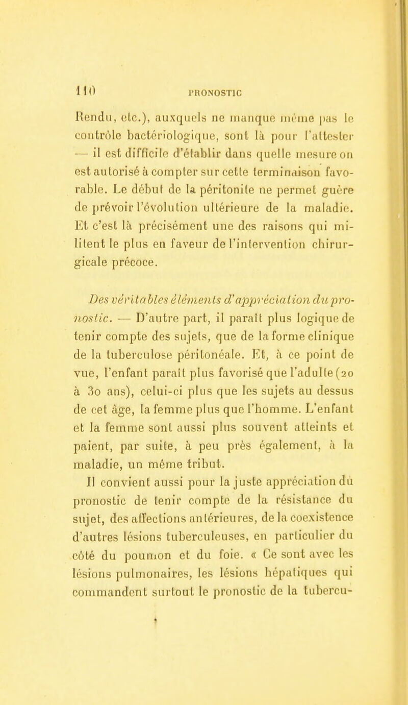 11(1 l'RONOSTlC Rendu, olc), auxquclt; ne manque ini-nie pas le contrôle bactériologique, sont là pour l'altesler — il est difficile d'établir dans quelle mesure on est autorisé à compter sur cette terminaison favo- rable. Le début de la péritonile ne permet guère de prévoir l'évolution ultérieure de la maladie. Et c'est là précisément une des raisons qui mi- lilent le plus en faveur de l'intervention cbirur- gicale précoce. Des véritables éléments d'apprécialion du pro- nostic. — D'autre part, il paraît plus logique de tenir compte des sujets, que de la forme clinique de la tuberculose péritonéale. Et, à ce point de vue, l'enfant paraît plus favorisé que l'adulte (20 à 3o ans), celui-ci plus que les sujets au dessus de cet âge, la femme plus que l'bomme. L'enfant et la femme sont aussi plus souvent atteints et paient, par suite, à peu près également, à la maladie, un même tribut. Il convient aussi pour la juste appréciation du pronostic de tenir compte de la résistance du sujet, des alîections antérieures, de la coexistence d'autres lésions tuberculeuses, en particulier du côté du pounion et du foie. « Ce sont avec les lésions pulmonaires, les lésions hépatiques qui commandent surtout le pronostic de la tubercu- ♦