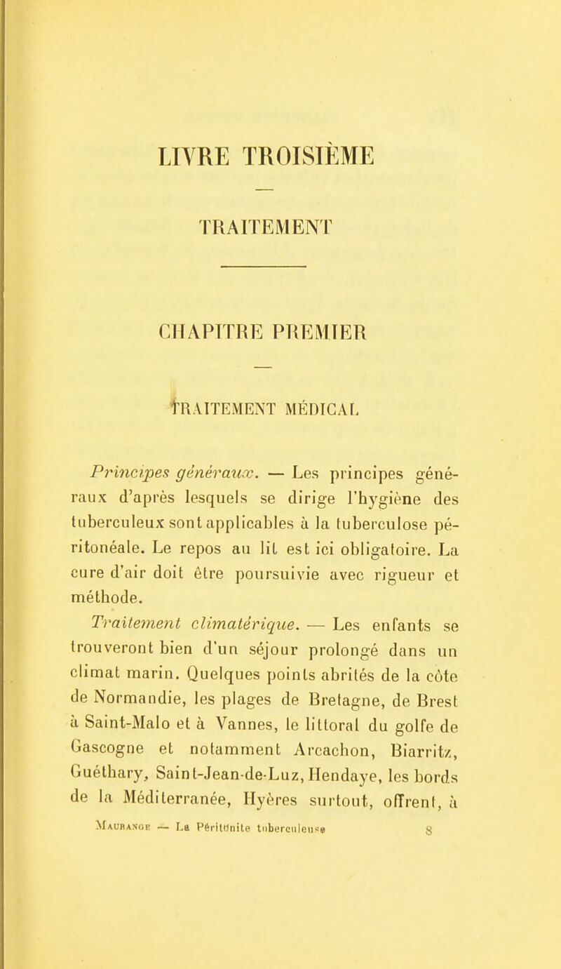 LIVRE TROISIÈME TRAITEMENT CHAPITRE PREMIER tRAITEMENT MÉDIGAI- Principes générauœ. — Les principes géné- raux d'après lesquels se dirige l'hygiène des tuberculeux sont applicables à la tuberculose pé- ritonéale. Le repos au lit est ici obligatoire. La cure d'air doit être poursuivie avec rigueur et méthode. Traitement climatérique. ■— Les enfants se trouveront bien d'un séjour prolongé dans un climat marin. Quelques points abrités de la côte de Normandie, les plages de Bretagne, de Brest à Saint-Malo et à Vannes, le littoral du golfe de Gascogne et notamment Arcachon, Biarritz, Guéthary, Sainl-Jean de Luz, Ilendaye, les bords de la Méditerranée, Ilyères surtout, offrent, à Maubaxue — La Péritunite tnberciileu^-s s