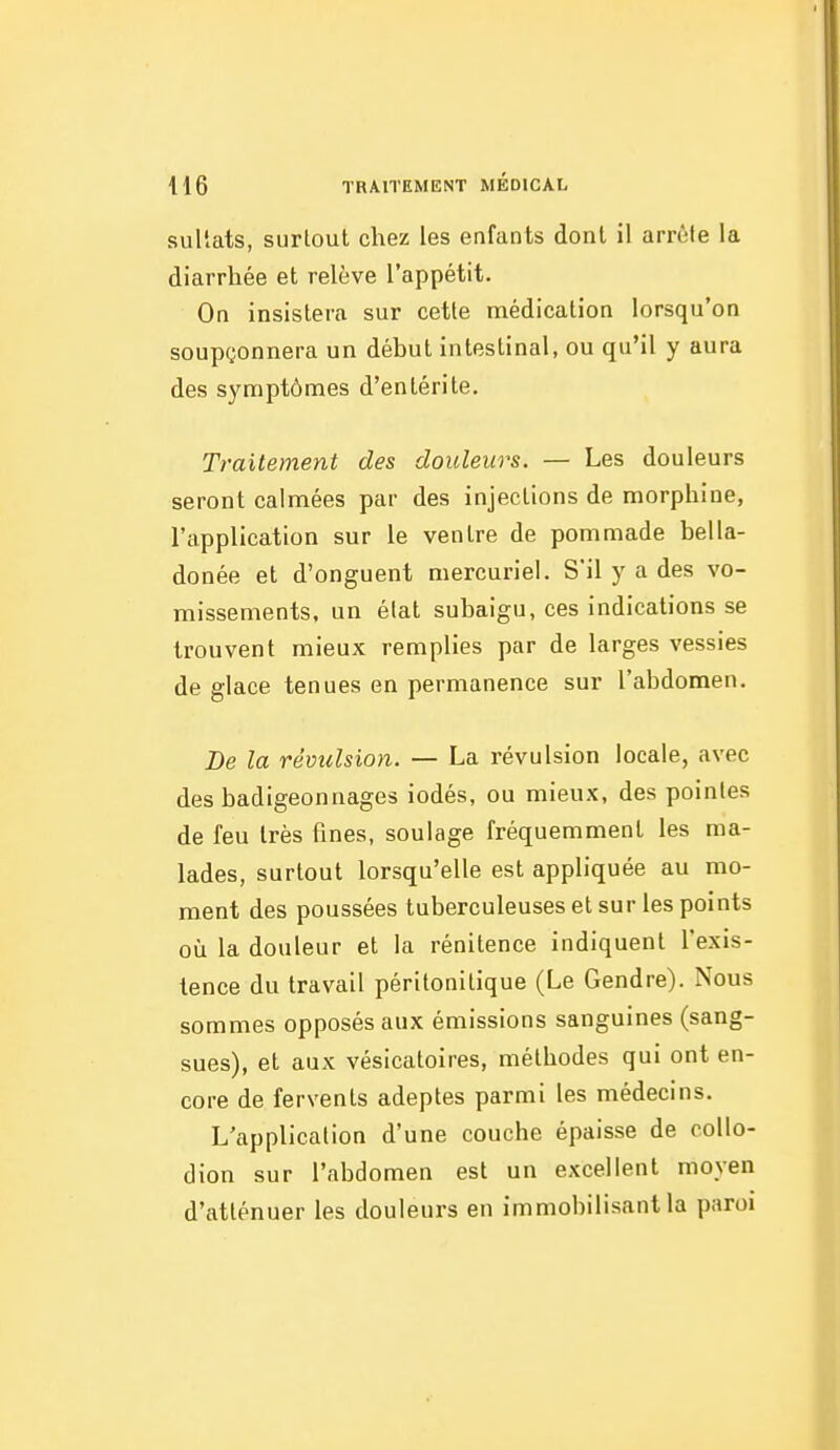 sultats, surtout chez les eafants dont il arrête la diarrhée et relève l'appétit. On insistera sur cette médication lorsqu'on soupçonnera un début intestinal, ou qu'il y aura des symptômes d'entérite. Traitement des douleurs. — Les douleurs seront calmées par des injections de morphine, l'application sur le ventre de pommade bella- donée et d'onguent mercuriel. S'il y a des vo- missements, un état subaigu, ces indications se trouvent mieux remplies par de larges vessies de glace tenues en permanence sur l'abdomen. De la révulsion. — La révulsion locale, avec des badigeonnages iodés, ou mieux, des pointes de feu très fines, soulage fréquemment les ma- lades, surtout lorsqu'elle est appliquée au mo- ment des poussées tuberculeuses et sur les points où la douleur et la rénitence indiquent l'exis- tence du travail péritonitique (Le Gendre). Nous sommes opposés aux émissions sanguines (sang- sues), et aux vésicatoires, méthodes qui ont en- core de fervents adeptes parmi les médecins. L'application d'une couche épaisse de coUo- dion sur l'abdomen est un excellent moyen d'atténuer les douleurs en immobilisant la paroi