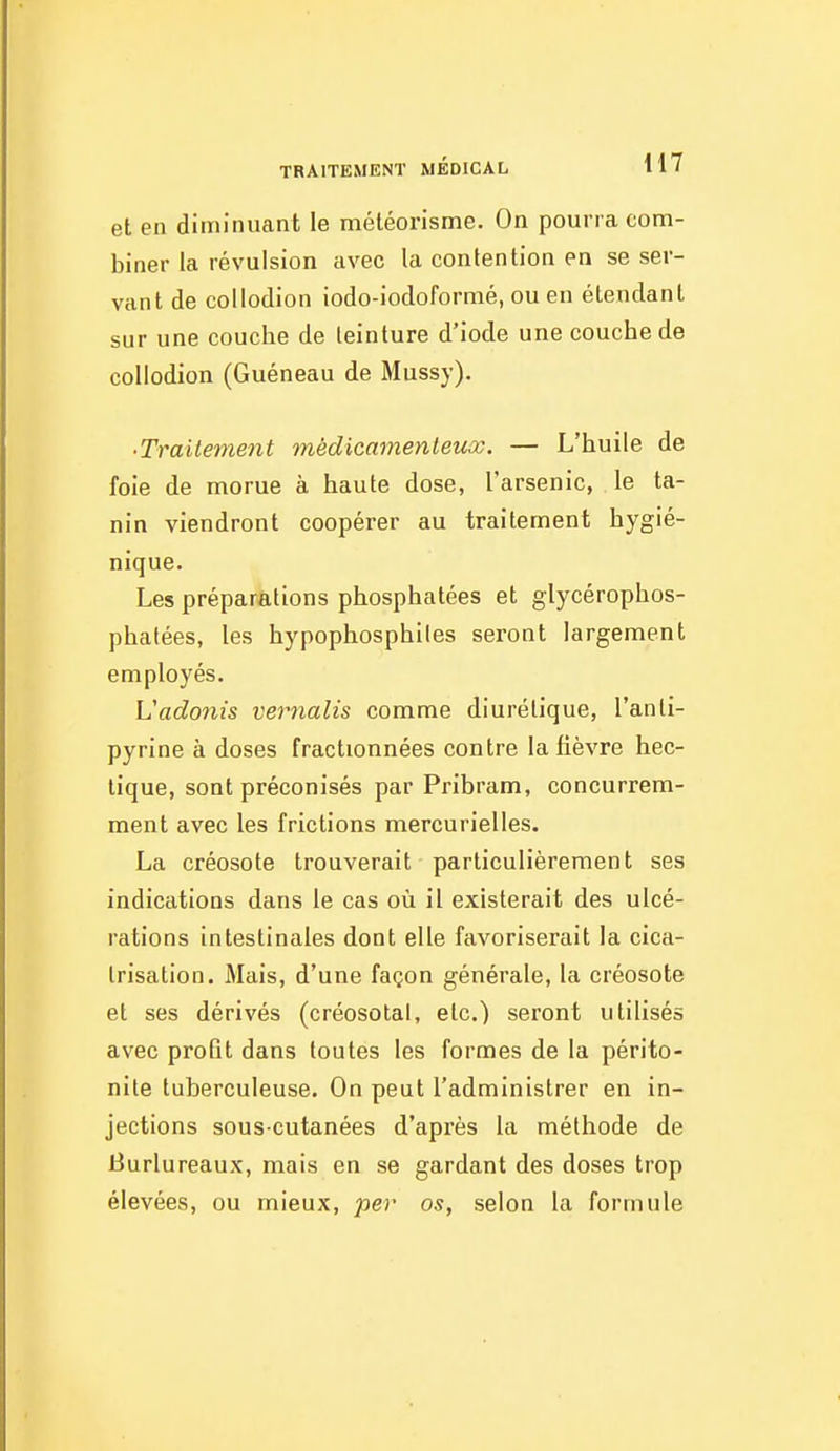 et en diminuant le méléorisme. On pourra com- biner la révulsion avec la contention en se ser- vant de coUodion iodo-iodoformé, ou en étendant sur une couche de teinture d'iode une couche de coUodion (Guéneau de Mussy). ■ Traitement médicamenteux. — L'huile de foie de morue à haute dose, l'arsenic, le ta- nin viendront coopérer au traitement hygié- nique. Les préparations phosphatées et glycérophos- phatées, les hypophosphiles seront largement employés. Vadoîus vernalis comme diurétique, l'anti- pyrine à doses fractionnées contre la fièvre hec- tique, sont préconisés par Pribram, concurrem- ment avec les frictions mercurielles. La créosote trouverait particulièrement ses indications dans le cas où il existerait des ulcé- rations intestinales dont elle favoriserait la cica- trisation. Mais, d'une façon générale, la créosote et ses dérivés (créosolal, etc.) seront utilisés avec profit dans toutes les formes de la périto- nite tuberculeuse. On peut l'administrer en in- jections sous-cutanées d'après la méthode de Burlureaux, mais en se gardant des doses trop élevées, ou mieux, per os, selon la formule