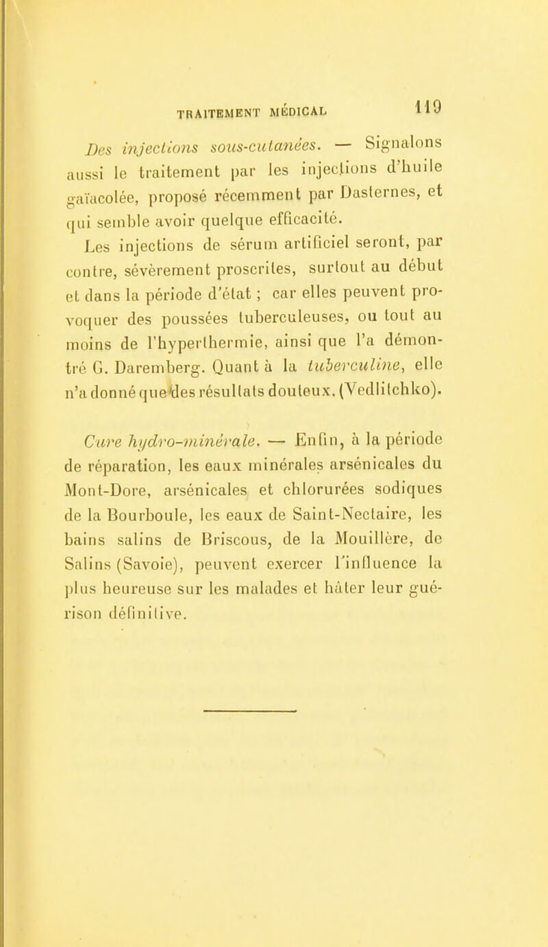 Des injeciions soiis-culanées. — Signalons aussi le traitement par les injections d'huile gaïacolée, proposé récemment par Dasternes, et qui semble avoir quelque efficacité. Les injections de sérum artificiel seront, par contre, sévèrement proscrites, surtout au début el dans la période d'état ; car elles peuvent pro- voquer des poussées tuberculeuses, ou tout au moins de l'hyperlhermie, ainsi que l'a démon- tré G. Daremberg. Quant à la iuherculine, elle n'a donné que'des résultats douteux. (Vedlilchko). C'ure hydro-minérale. — Enfin, à la période de réparation, les eaux minérales arsénicales du Mont-Dore, arsénicales et chlorurées sodiques de la Bourboule, les eaux de Saint-Nectaire, les bains salins de Briscous, de la Mouillère, de Salins (Savoie), peuvent exercer l'influence la plus heureuse sur les malades et hâter leur gué- rison définitive.