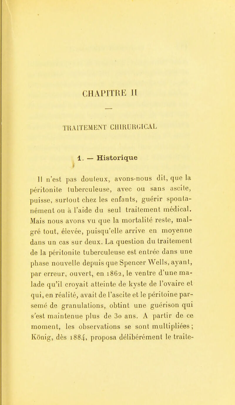 CHAPITRE H TRAITEMEM CHIRURGICAL 1. — Historique Il n'est pas douleux, avons-nous dit, que la péritonite tuberculeuse, avec ou sans ascile, puisse, surtout chez les enfants, guérir sponta- nément ou à l'aide du seul traitement médical. Mais nous avons vu que la mortalité reste, mal- gré tout, élevée, puisqu'elle arrive en moyenne dans un cas sur deux. La question du traitement de la péritonite tuberculeuse est entrée dans une phase nouvelle depuis que Spencer Wells, ayant, par erreur, ouvert, en 1862, le ventre d'une ma- lade qu'il croyait atteinte de kyste de l'ovaire et qui, en réalité, avait de l'ascite et le péritoine par- semé de granulations, obtint une guérison qui s'est maintenue plus de 3o ans. A partir de ce moment, les observations se sont multipliées ; Kônig, dès i884, proposa délibérément le traite-