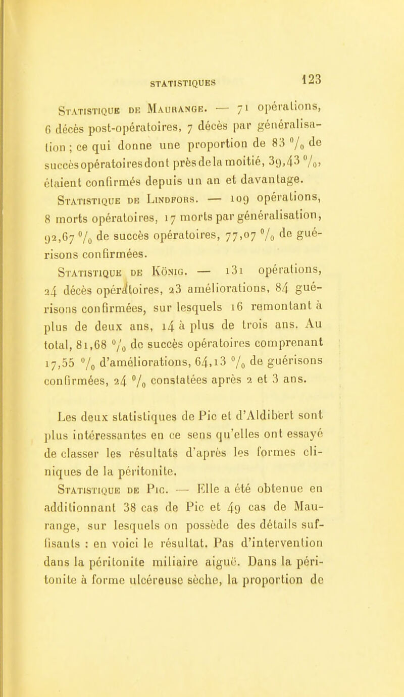 Statistique de Maurange. — 71 opérations, G décès post-opératoires, 7 décès par généralisa- lion ; ce qui donne nne proportion de 83 /o succèsopératoiresdont près de la moitié, 3y,43 7o) étaient conQrmés depuis un an et davantage. Statistique de Lindfors. — 109 opérations, 8 morts opératoires, 17 morts par généralisation, 92,67 Vo de succès opératoires, 77,07 Vo ë^^' risons confirmées. Statistique de Kô.mg. — i3i opérations, 24 décès opértltoires, 28 améliorations, 84 gué- risons confirmées, sur lesquels 16 remontant à plus de deux ans, i4 à plus de trois ans. Au total, 81,68 /o de succès opératoires comprenant 17,55 Vo d'améliorations, 64,i3 7o de guérisons confirmées, 24 Vo constatées après 2 et 3 ans. Les deux statistiques de Pic et d'Aldibisrt sont ])lus intéressantes en ce sens qu'elles ont essayé de classer les résultats d'après les formes cli- niques de la péritonite. Statistique de Pic. — Elle a été obtenue en additionnant 38 cas de Pic et 49 cas de Mau- range, sur lesquels on possède des détails suf- fisants : en voici le résultat. Pas d'intervention dans la péritonite miliaire aiguë. Dans la péri- tonite à forme ulcéreuse sèche, la proportion de