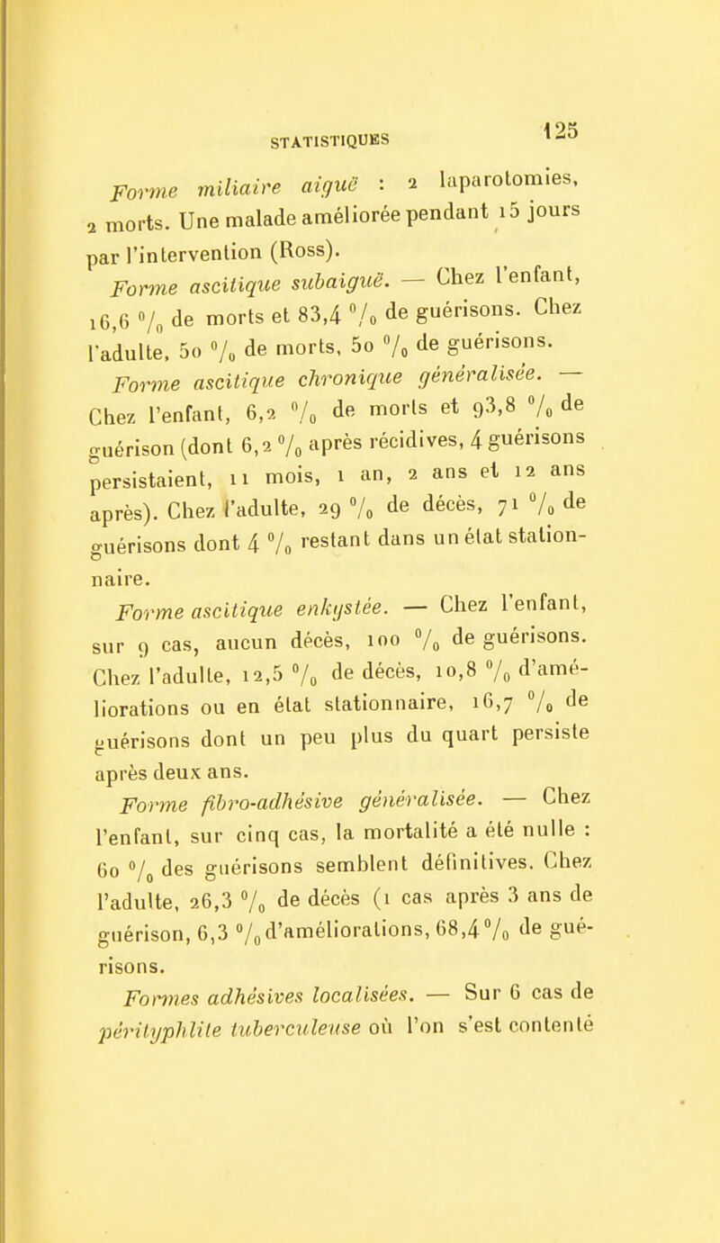 Forme miliaire aiguë : 2 laparotomies. 2 morts. Une malade améliorée pendant i5 jours par l'intervention (Ross). Forme ascitique subaiguë. — Chez l'enfant, 16,6 Vo de morts et 83,4 /o de guérisons. Chez l'adulte. 5o »/„ de morts. 5o de guérisons. Forme ascitique chronique généralisée. — Chez l'enfant, 6,2 de morts et ç)?>,S 7» de guérison (dont 6,2 après récidives, 4 guérisons persistaient, 11 mois, 1 an, 2 ans et 12 ans après). Chez l'adulte, 29 Vo de décès, 71 Vo de guérisons dont 4 7o ''estant dans un état station- naire. Forme ascitique enkystée. — Chez l'enfant, sur 9 cas, aucun décès, 100 7^ de guérisons. Chez l'adulte, 12,5 7^ de décès, 10,8 Vo d'amé- liorations ou en état stationnaire. 16,7 Vo de guérisons dont un peu plus du quart persiste après deux ans. Forme fibro-adhésive généralisée. — Chez l'enfant, sur cinq cas, la mortalité a été nulle : 60 Vo des guérisons semblent définitives. Chez l'adulte, 26,3 Vo de décès (1 cas après 3 ans de guérison, 6,3 7od'améliorations, 68,47o de gué- risons. Formes adhésives localisées. — Sur 6 cas de pérityphlile tuberculeuse où l'on s'est contenté