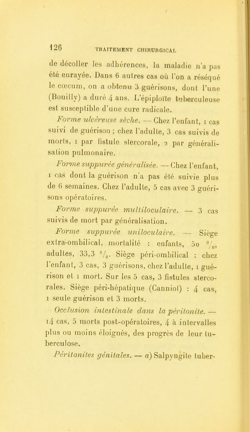 de décoller les adhérences, la maladie n'a pas été enrayée. Dans 6 autres cas où l'on a réséqué le cœcum, on a obtenu ii guérisons, dont l'une (Bouilly) a duré 4 ans. L epiploïte tuberculeuse est susceptible d'une cure radicale. Forme ulcéreuse sèche. — Chez l'enfant, i cas suivi de guérison ; chez l'adulte, 3 cas suivis de morts, 1 par fistule stercorale, 2 par générali- sation pulmonaire. Fon7ie sicppurée généralisée. — Chez l'enfant, 1 cas dont la guérison n'a pas été suivie plus de G semaines. Chez l'adulte, 5 cas avec 3 guéri- sons opératoires. Forme suppwée muliiloculaire. — 3 cas suivis de mort par généralisation. Forme suppurée imiloculaire. — Siège extra-ombilical, mortalité : enfants, 5o /j, adultes, 33,3 /o- Siège péri-ombilical : chez l'enfant, 3 cas, 3 guérisons, chez l'adulte, 1 gué- rison et I mort. Sur les 5 cas, 3 fistules sterco- rales. Siège péri-hépatique (Canniol) : 4 cas, 1 seule guérison et 3 morts. Occlusion intestinale dans la péritonite.— i4 cas, 5 morts post-opératoires, 4 à intervalles plus ou moins éloignés, des progrès de leur tu- berculose. Péritonites génitales. — a) Saipyngile tuber-