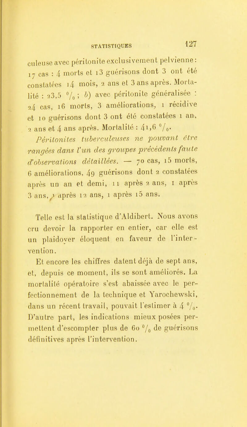 culeuseavec péritonite exclusivement pelvienne: 17 cas : 4 morts et i3 guérisons dont 3 ont été constatées i4 mois, a ans et 3 ans après. Morta- lité : 23,5 Vo ; b) avec péritonite généralisée : a4 cas, i6 morts, 3 améliorations, i récidive et 10 guérisons dont 3 ont été constatées i an, ît ans et 4 ans après. Mortalité : 4i,6 Périlonites tubereuleiises ne pouvant être rangées dans l'un des groupes précédents faute d'observations détaillées. — 70 cas, i5 morts, 6 améliorations, 49 guérisons dont 2 constatées après un an et demi, 11 après 2 ans, i après 3 ans,^> après 12 ans, 1 après i5 ans. Telle est la statistique d'Aldibert. Nous avons cru devoir la rapporter en entier, car elle est un plaidoyer éloquent en faveur de l'inter- vention. Et encore les chiffres datent déjà de sept ans, et, depuis ce moment, ils se sont améliorés. La mortalité opératoire s'est abaissée avec le per- fectionnement de la technique et Yarochewski, dans un récent travail, pouvait l'estimer à 4 Vo- D'autre part, les indications mieux posées per- mettent d'escompter plus de 60 /^ de guérisons définitives après l'intervention.