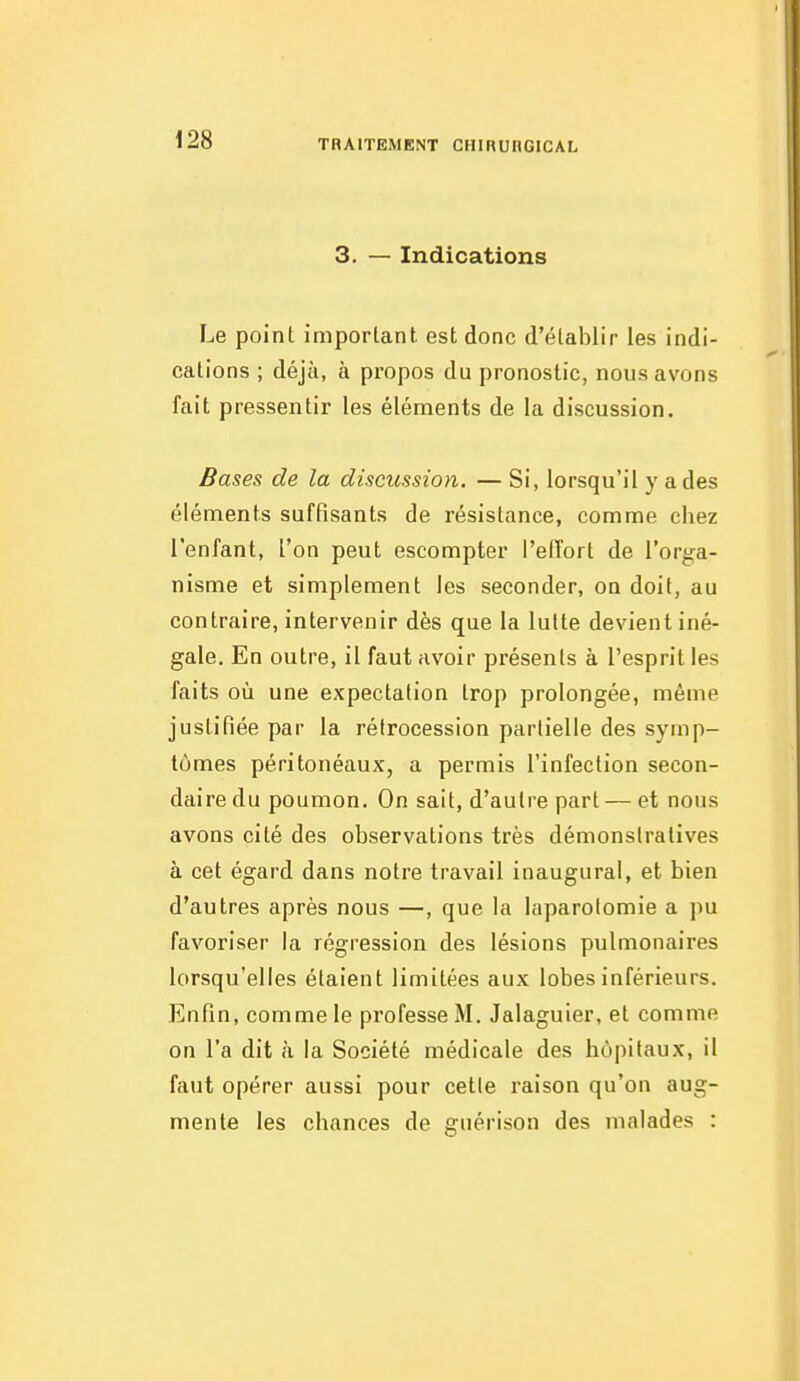 3. — Indications Le point imporlant. est donc d'établir les indi- cations ; déjà, à propos du pronostic, nous avons fait pressentir les éléments de la discussion. Bases de la discussion. — Si, lorsqu'il y a des éléments suffisants de résistance, comme chez l'enfant, l'on peut escompter l'elîort de rorg;a- nisme et simplement les seconder, on doit, au contraire, intervenir dès que la lutte devient iné- gale. En outre, il faut avoir présents à l'esprit les faits où une expectation trop prolongée, même justifiée par la rétrocession partielle des symp- tômes péritonéaux, a permis l'infection secon- daire du poumon. On sait, d'autre part — et nous avons cité des observations très démonstratives à cet égard dans notre travail inaugural, et bien d'autres après nous —, que la laparotomie a pu favoriser la régression des lésions pulmonaires lorsqu'elles étaient limitées aux lobes inférieurs. Enfin, comme le professe M. Jalaguier, et comme on l'a dit à la Société médicale des hôpitaux, il faut opérer aussi pour cetle raison qu'on aug- mente les chances de guérison des malades :