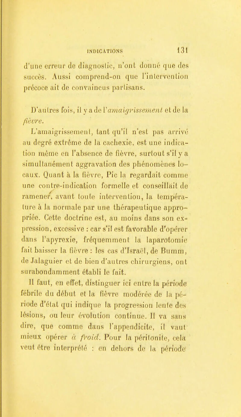 d'une erreur de diagnoslic, n'onl doniiù que des succès. Aussi comprend-on que l'inlervenlion précoce ait de convaincus parlisans. D'aulres fois, il y a de Vamaifjrissemenl et de la fièvre. L'amaigrissemenI, tant qu'il n'est pas arrivé au degré extrême de la cachexie, est une indica- tion même en l'absence de fièvre, surtout s'il y a simultanément aggravation des phénomènes lo- caux. Quant à la fièvre. Pic la regardait comme une contre-indication formelle et conseillait de ramener, avant loule intervention, la tempéra- ture à la normale par une thérapeutique appro- priée. Cette doctrine est, au moins dans son ex- pression, excessive : car s'il est favorable d'opérer dans l'apyrexie, fréquemment la laparotomie fait baisser la fièvre : les cas d'Israël, de Bumm, de Jalaguier et de bien d'autres chirurgiens, ont surabondamment établi le fait. 11 faut, en effet, distinguer ici entre la période fébrile du début et la fièvre modérée de la [)é- riode d'étal qui indique la progression lente des lésions, ou leur évolution continue. Il va sans dire, que comme dans l'ajjpendicite, il vaut' mieux opérer à froid. Pour la périlonite, cela veut être interprété : en dehors de la période