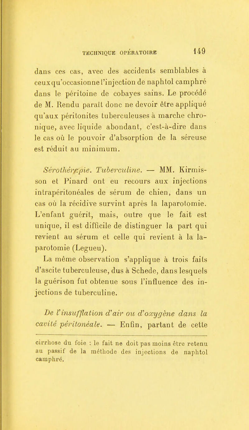 dans ces cas, avec des accidents semblables à ceuxqu'occasionne l'injection de naphtol camphré dans le péritoine de cobayes sains. Le procédé de M. Rendu paraît donc ne devoir être appliqué qu'aux péritonites tuberculeuses à marche chro- nique, avec liquide abondant, c'est-à-dire dans le cas oîi le pouvoir d'absorption de la séreuse est réduit au minimum. Sérothérf.pie. Tuberculine. — MM. Kirmis- son et Pinard ont eu recours aux injections intrapéritonéales de sérum de chien, dans un cas où la récidive survint après la laparotomie. L'enfant guérit, mais, outre que le fait est unique, il est difficile de distinguer la part qui revient au sérum et celle qui revient à la la- parotomie (Legueu). La même observation s'applique à trois faits d'ascite tuberculeuse, dus à Schede, dans lesquels la guérison fut obtenue sous l'influence des in- jections de tuberculine. De Vinsufflation d'air ou d'oxygène dans la cavité péiHtonéale. — EnGn, partant de cette cirrhose du foie : le fait ne doit pas moins être retenu au passif de la méthode des injections de naphtol camphré.