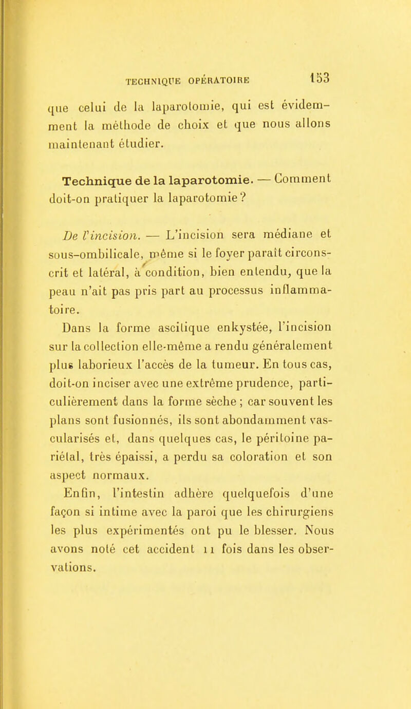 que celui de la laparolomie, qui est évidem- ment la mélliode de choix et que nous allons maintenant étudier. Technique de la laparotomie. — Comment doit-on pratiquer la laparotomie? De Vincision. — L'incision sera médiane et sous-ombilicale, même si le foyer paraît circons- crit et latéral, à condition, bien entendu, que la peau n'ait pas pris part au processus inflamma- toire. Dans la forme ascitique enkystée, l'incision sur la collection elle-même a rendu généralement plus laborieux l'accès de la tumeur. En tous cas, doit-on inciser avec une extrême prudence, parti- culièrement dans la forme sèche ; car souvent les plans sont fusionnés, ils sont abondamment vas- cularisés et, dans quelques cas, le péritoine pa- riétal, très épaissi, a perdu sa coloration et son aspect normaux. Enfin, l'intestin adhère quelquefois d'une façon si intime avec la paroi que les chirurgiens les plus expérimentés ont pu le blesser. Nous avons noté cet accident u fois dans les obser- vations.