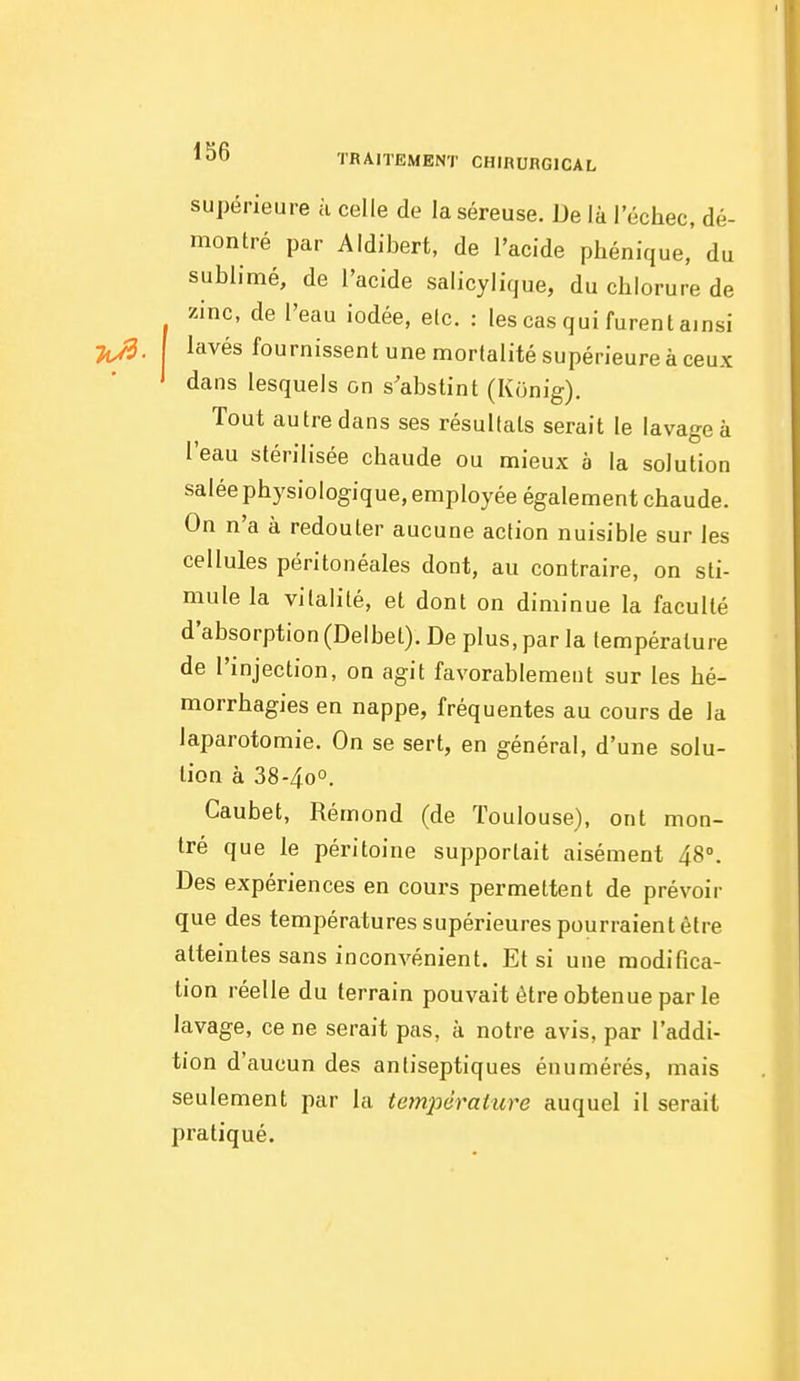 supérieure à celle de la séreuse. De là l'échec, dé- montré par Aldibert, de l'acide phénique, du sublimé, de l'acide salicylique, du chlorure de zinc, de l'eau iodée, elc. : les cas qui furent ainsi lavés fournissent une mortalité supérieure à ceux ' dans lesquels on s'abstint (Konig). Tout autre dans ses résultats serait le lavage à l'eau stérilisée chaude ou mieux à la solution salée physiologique, employée également chaude. On n'a à redouter aucune action nuisible sur les cellules péritonéales dont, au contraire, on sti- mule la vitalité, et dont on diminue la faculté d'absorption (Delbet). De plus, par la température de l'injection, on agit favorablement sur les hé- morrhagies en nappe, fréquentes au cours de la laparotomie. On se sert, en général, d'une solu- tion à 38-40°. Caubet, Rémond (de Toulouse), ont mon- tré que le péritoine supportait aisément 48°. Des expériences en cours permettent de prévoir que des températures supérieures pourraient être atteintes sans inconvénient. Et si une modifica- tion réelle du terrain pouvait être obtenue par le lavage, ce ne serait pas, à notre avis, par l'addi- tion d'aucun des antiseptiques énumérés, mais seulement par la tctnpérature auquel il serait pratiqué.