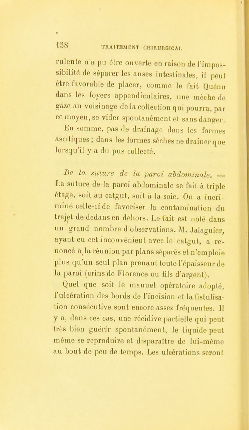 ruiente n'a pu ôlre ouverte en raison de l'impos- sibilité de séparer les anses intestinales, il peut être favorable de placer, comme le fait Quénu dans les foyers appendiculaires, une mèche de gaze au voisinage de la collection qui pourra, par ce moyen, se vider spontanément et sans danger. En somme, pas de drainage dans les formes asciliques; dans les formes sèches ne drainer que lorsqu'il y a du pus collecté. De la suture de la paroi abdominale. — La suture de la paroi abdominale se fait à triple étage, soit au catgut, soit à la soie. On a incri- miné celle-ci de favoriser la contamination du trajet de dedans en dehors. Le fait est noié dans un grand nombre d'observations. M. Jalaguier, ayant eu cet inconvénient avec le catgut, a re- noncé à la réunion par plans séparés et n'emploie plus qu'un seul plan prenant toute l'épaisseur de la paroi (crins de Florence ou fils d'argent). Quel que soit le manuel opératoire adopté, l'ulcération des bords de l'incision et la fistulisa- tion consécutive sont encore assez fré({nenles. Il y a, dans ces cas, une récidive partielle qui peut très bien guérir spontanément, le liquide peut même se reproduire et disparaître de lui-même au bout de peu de temps. Les ulcérations seront