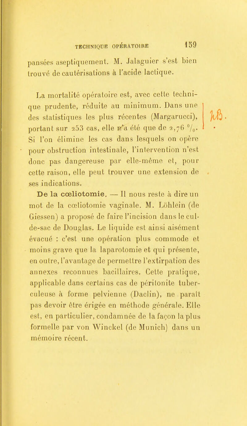 pansées aseptiquement. M. Jalagiiier s'est bien trouvé de cautérisations à l'acide lactique. La mortalité opératoire est, avec cette techni- que prudente, réduite au minimum. Dans une des statistiques les plus récentes (Margarucci), portant sur aj.'î cas, elle R^a été que de y.,76 /o- Si l'on élimine les cas dans lesquels on opère pour obstruction intestinale, Tinlervention n'est donc pas dangereuse par elle-même et, pour cette raison, elle pent trouver une extension de ses indications. De la cœliotomie, — Il nous reste à dire un mot de la cœliotomie vaginale. M. Lohlein (de Giessen) a proposé de faire l'incision dans le cul- de-sac de Douglas. Le liquide est ainsi aisément évacué : c'est une opération plus commode et moins grave que la laparotomie et qui présente, en outre, l'avantage de permettre l'extirpation des annexes reconnues bacillaires. Cette pratique, applicable dans certains cas de péritonite tuber- culeuse à forme pelvienne (Daclin), ne paraît pas devoir être érigée en méthode générale. Elle est, en particulier, condamnée de la façon la plus formelle par von Winckel (de Munich) dans un mémoire récent.