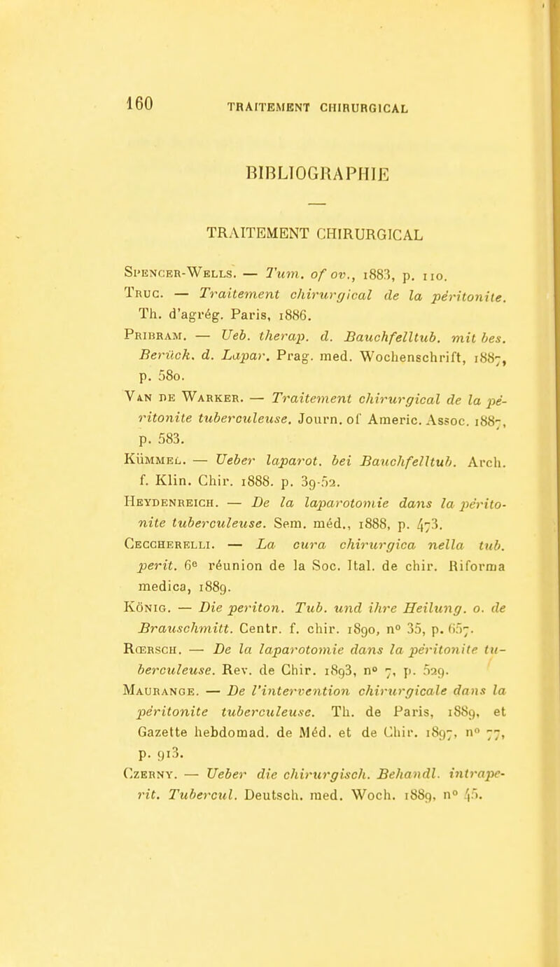 BIBLIOGRAPHIE TRAITEMENT CHIRURGICAL Si'encer-Wells. — Tuin. of ov., i883, p. no. Tnuc. — Traitement chirurgical de la péritonite. Th. d'agrég. Paris, 1886. Pribram. — Ueb. therap. d. Bauchfelltub. mil bes. Beriick. d. Lapar. Prag. med. Wochenschrift, 18S7, p. 58o. Va.n de Warker. — Traitement chirurgical de la pé- ritonite tuberculeuse. Journ.ol' Americ. Assoc. 188-, p. 583. KuMMEL. — Ueber laparot. bei Bauchfelltub. Arcli. f. Klin. Chir. 188S. p. Sg ria. Heydenheich. — De la laparotomie dans la périto- nite tuberculeuse. Sera, méd., 1888, p. 4/3. Ceccherelli. — La cura chirurgica nella tub. périt. 6^ réunion de la Soc. Ital. de chir. Riforma medica, 1889. KôNiG. — Die periton. Tub. und ihre Heilung. 0. de Brauschmitt. Centr. f. chir. 1890, n» 35, p. (if);. RcERSCH. — De la laparotomie dans la péritoiiite tu- berculeuse. Rev. de Chir. 1893, n» 7, ji. 029. Maorange. — De l'intervention chirurgicale dans la péritonite tuberculeuse. Th. de Paris, 1889, et Gazette hebdomad. de Méd. et de Chir. 1897, n 77, p. 9x3. CzERNY. — Ueber die chirurgisch. Behandl. inii'ape- rit, Tubercul. Deutsch. med, Woch. 1889, n» 45.