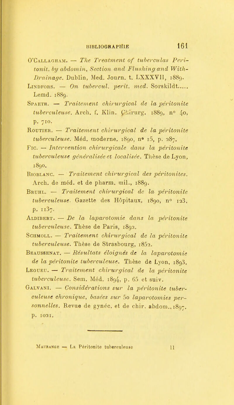 0'Ca.llaoiia.\i. — Tlie Treatment of tubercvlas Peri- tonit. by abdomin. Section and Flushing and With- Drainage. Dublin, Med. Journ. t. LXXXVII, 1889. LiNDFORS. — On tubercul. périt, med. Sorskildt Lemd. 1889. Spaeth. — Traitement chirurgical de la péritonite tuberculeuse. Arch. f. Klin. Ç'I.irurg. 1889, n° 40. p. 710. Routier. — Traitement chirurgical de la péritonite tuberculeuse. Méd. moderne. 1890, n» i5, p. 287, Fie. — Intervention chirtirgicale dans la péritonite tuberculetise généralisée et localisée. Thèse de Lyon, 1890. RiOBLANC. — Traitement chirurgical des péritonites. Arch. de méd. et de pharm. mil., 1889. Bruhl. — Traitement chirurgical de la péritonite tuberculeuse. Gazette des Hôpitaux, 1890, n i23, p. 1137. Aldibert. — De la laparotomie dans la péritonite tuberculeuse. Thèse de Paris, 1892. ScHMOLL. — Traitement chirurgical de la péritonite tuberculeuse. Thèse de Strasbourg, i852. Beaussenat. — Résultats éloignés de la laparotomie de la péritonite tuberculeuse. Thèse de Lyon, iSgS. Legueu. — Traitement chirurgical de la péritonite tuberculeuse. Sem. Méd. 1894, p. 65 et suiv. Galvani. — Considérations sur la 2>éritonite tuber- culeuse chronique, basées sur 5o laparotomies per- sonnelles. Revue de gynéc. et de chir. abdoni.,1897. p. 1021. Maiihakoe — La Péritonite tuberculeuse 11