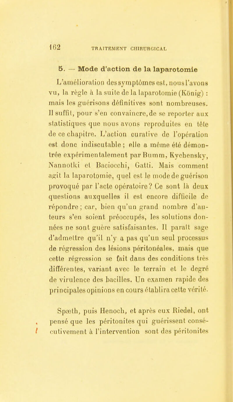 102 5. — Mode d'action de la laparotomie L'amélioralioii des symptômes esl, nous l'avons vu, la règle à la suite de la laparotomie (Konig) : mais les guérisons définitives sont nombreuses. 11 suffit, pour s'en convaincre,de se reporter aux statistiques que nous avons reproduites en tête de ce chapitre. L'action curative de l'opération est donc indiscutable; elle a même été démon- trée expérimentalement parBumm, Rychensky, Nannotki et Baciocchi, Gatti. Mais comment agit la laparotomie, quel est le mode de guérison provoqué par l'acte opératoire? Ce sont là deux questions auxquelles il est encore difficile de répondre ; car, bien qu'un grand nombre d'au- teurs s'en soient préoccupés, les solutions don- nées ne sont guère satisfaisantes. Il paraît sage d'admettre qu'il n'y a pas qu'un seul processus de régression des lésions péritonéales, mais que cette régression se fait dans des conditions très différentes, variant avec le terrain et le degré de virulence des bacilles. Un examen rapide des principales opinions en cours établira cette vérité. Spœth, puis Henoch, et après eux Riedel, ont pensé que les péritonites qui guérissent consé- cutivement à l'intervention sont des péritonites