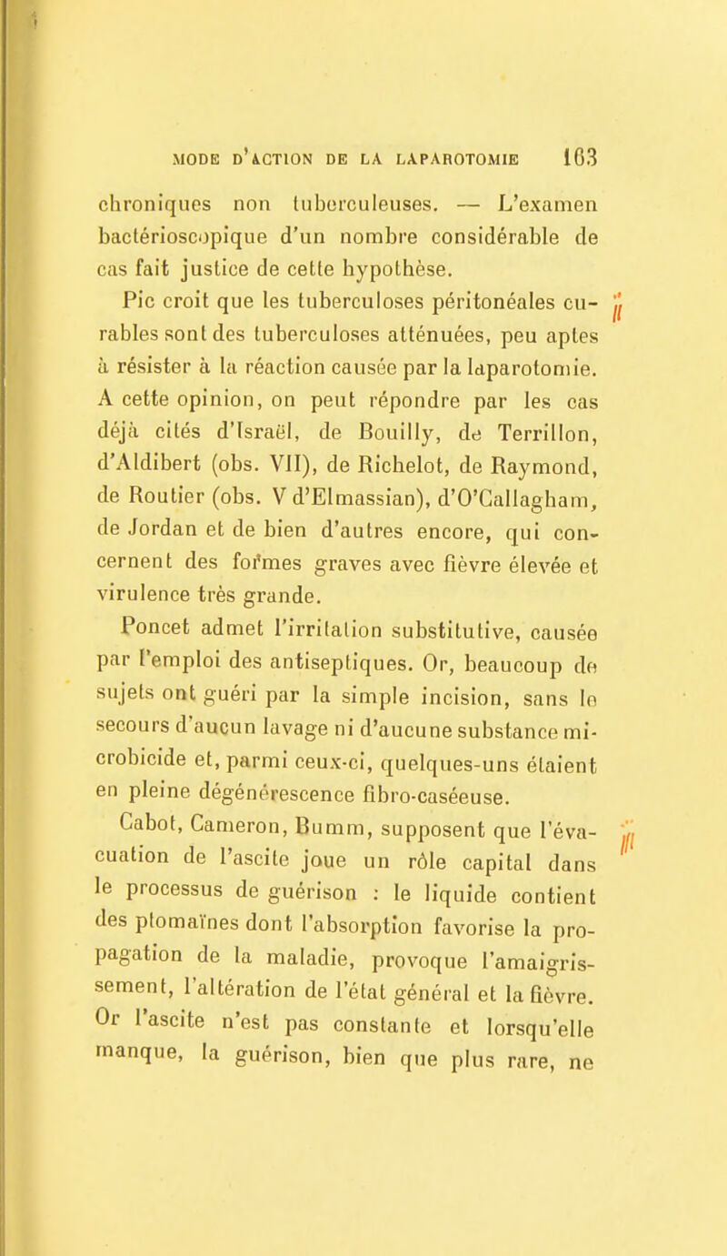 chroniques non luborculeuses, — L'examen baclérioscopique d'un nombre considérable de cas fait justice de cette hypothèse. Pic croit que les tuberculoses péritonéales cu- rables sont des tuberculoses atténuées, peu aptes à résister à la réaction causée par la laparotomie. A cette opinion, on peut répondre par les cas déjà cités d'Israël, de Bouilly, dd Terrillon, d'Aldibert (obs. VII), de Richelot, de Raymond, de Routier (obs. V d'Elmassian), d'O'Gallagbam, de Jordan et de bien d'autres encore, qui con- cernent des foi'mes graves avec fièvre élevée et virulence très grande. Poncet admet l'irrilalion substitutive, causée par l'emploi des antiseptiques. Or, beaucoup de sujets ont guéri par la simple incision, sans le secours d'aucun lavage ni d'aucune substance mi- crobicide et, parmi ceux-ci, quelques-uns étaient en pleine dégénérescence fibro-caséeuse. Cabot, Cameron, Bumm, supposent que l'éva- cuation de l'ascite joue un rôle capital dans le processus de guérison : le liquide contient des plomaïnes dont l'absorption favorise la pro- pagation de la maladie, provoque l'amaigris- sement, l'altération de l'état général et la fièvre. Or l'ascite n'est pas constante et lorsqu'elle manque, la guérison, bien que plus rare, ne