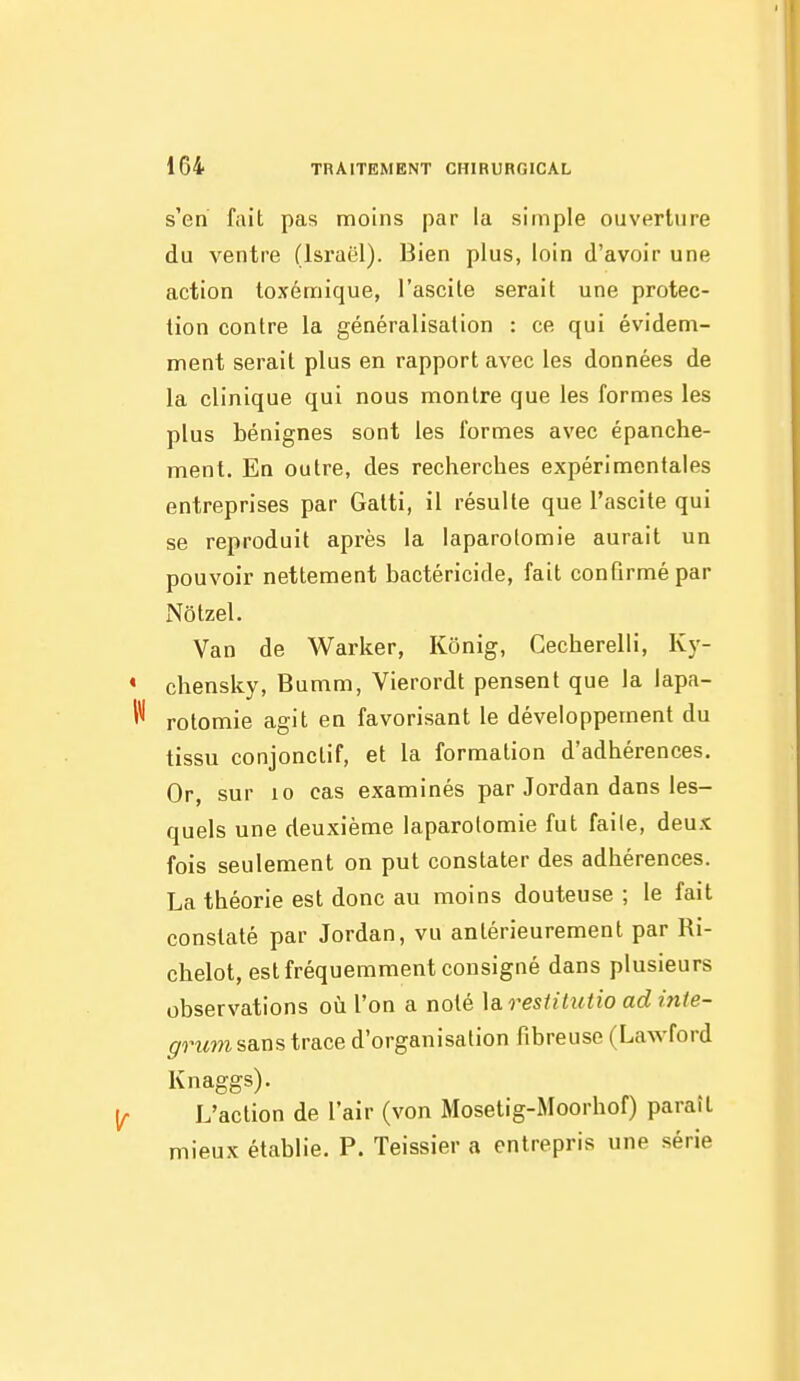 s'en fait pas moins par la simple ouverture du ventre (Israël). Bien plus, loin d'avoir une action toxémique, l'ascite serait une protec- tion contre la généralisation : ce qui évidem- ment serait plus en rapport avec les données de la clinique qui nous montre que les formes les plus bénignes sont les formes avec épanche- ment. En outre, des recherches expérimentales entreprises par Galti, il résulte que l'ascite qui se reproduit après la laparotomie aurait un pouvoir nettement bactéricide, fait confirmé par Nôtzel. Van de Warker, Kônig, Cecherelli, Ky- chensky, Bumm, Vierordt pensent que la lapa- rotomie agit en favorisant le développement du tissu conjonctif, et la formation d'adhérences. Or, sur 10 cas examinés par Jordan dans les- quels une deuxième laparotomie fut faite, deux fois seulement on put constater des adhérences. La théorie est donc au moins douteuse ; le fait constaté par Jordan, vu antérieurement par Ri- chelot, est fréquemment consigné dans plusieurs observations où l'on a noté \a.resiitutio ad inte- grum sa.xistraLce d'organisation fibreuse (Lawford Knaggs). L'action de l'air (von Mosetig-Moorhof) paraît mieux établie. P. Teissier a entrepris une série