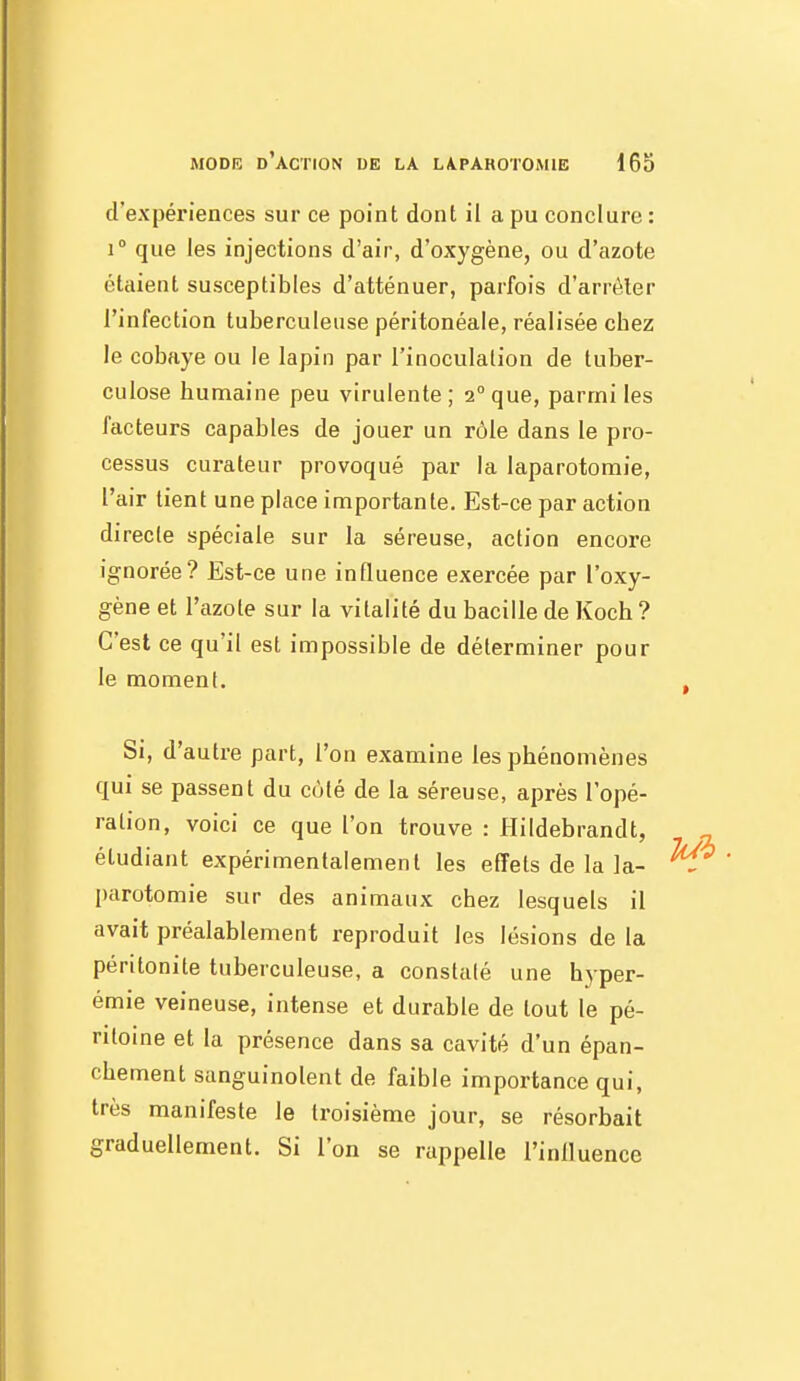 d'expériences sur ce point dont il a pu conclure : i que les injections d'air, d'oxygène, ou d'azote étaient susceptibles d'atténuer, parfois d'arrêter l'infection tuberculeuse péritonéale, réalisée cbez le cobaye ou le lapin par l'inoculation de tuber- culose humaine peu virulente; 2°que, parmi les facteurs capables de jouer un rôle dans le pro- cessus curateur provoqué par la laparotomie, l'air tient une place importante. Est-ce par action directe spéciale sur la séreuse, action encore ignorée? Est-ce une influence exercée par l'oxy- gène et l'azote sur la vitalité du bacille de Koch ? C'est ce qu'il est impossible de déterminer pour le moment. Si, d'autre part, l'on examine les phénomènes qui se passent du coté de la séreuse, après l'opé- ration, voici ce que l'on trouve : llildebrandt, étudiant expérimentalement les effets de la la- parotomie sur des animaux chez lesquels il avait préalablement reproduit les lésions de la péritonite tuberculeuse, a constaté une hyper- émie veineuse, intense et durable de tout le pé- ritoine et la présence dans sa cavité d'un épan- chement sanguinolent de faible importance qui, très manifeste le troisième jour, se résorbait graduellement. Si l'on se rappelle l'inlluence