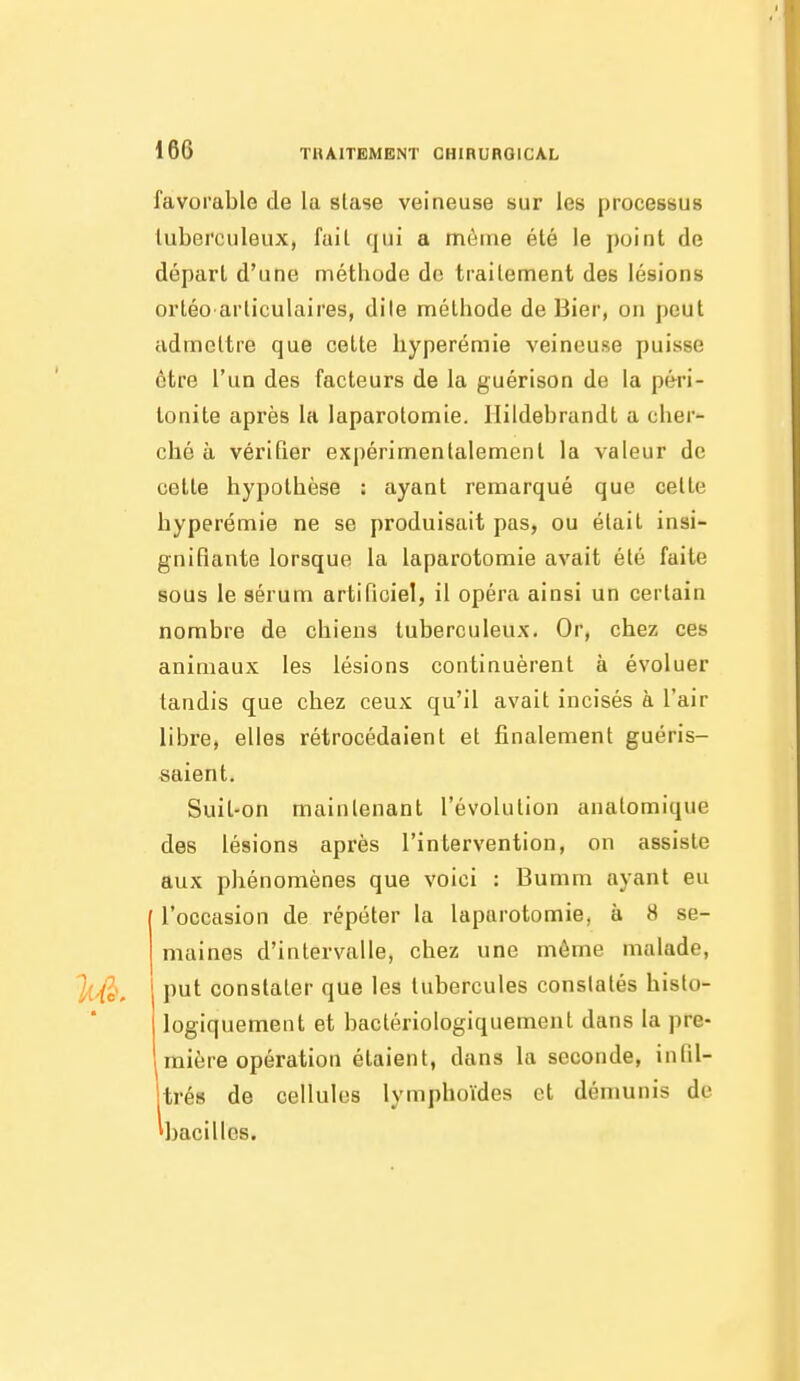 favorable de la slase veineuse sur les processus tuberculeux, fait qui a même été le point de dépari d'une méthode de traitement des lésions ortéo articulaires, dite méthode de Bier, on peut admettre que cette hyperémie veineuse puisse être l'un des facteurs de la guérison de la péri- tonite après la laparotomie. Ilildebrandt a cher- ché à vérifier expérimentalement la valeur de cette hypothèse : ayant remarqué que cette hyperémie ne se produisait pas, ou était insi- gnifiante lorsque la laparotomie avait été faite sous le sérum artificiel, il opéra ainsi un certain nombre de chiens tuberculeux. Or, chez ces animaux les lésions continuèrent à évoluer tandis que chez ceux qu'il avait incisés à l'air libre, elles rétrocédaient et finalement guéris- saient. Suit-on maintenant l'évolution anatomique des lésions après l'intervention, on assiste aux phénomènes que voici : Bumm ayant eu l'occasion de répéter la laparotomie, à 8 se- maines d'intervalle, chez une môme malade, put constater que les tubercules constatés histo- logiquement et baclériologiquement dans la pre- mière opération étaient, dans la seconde, infil- itrés de cellules lymphoïdes et démunis de 'bacilles.