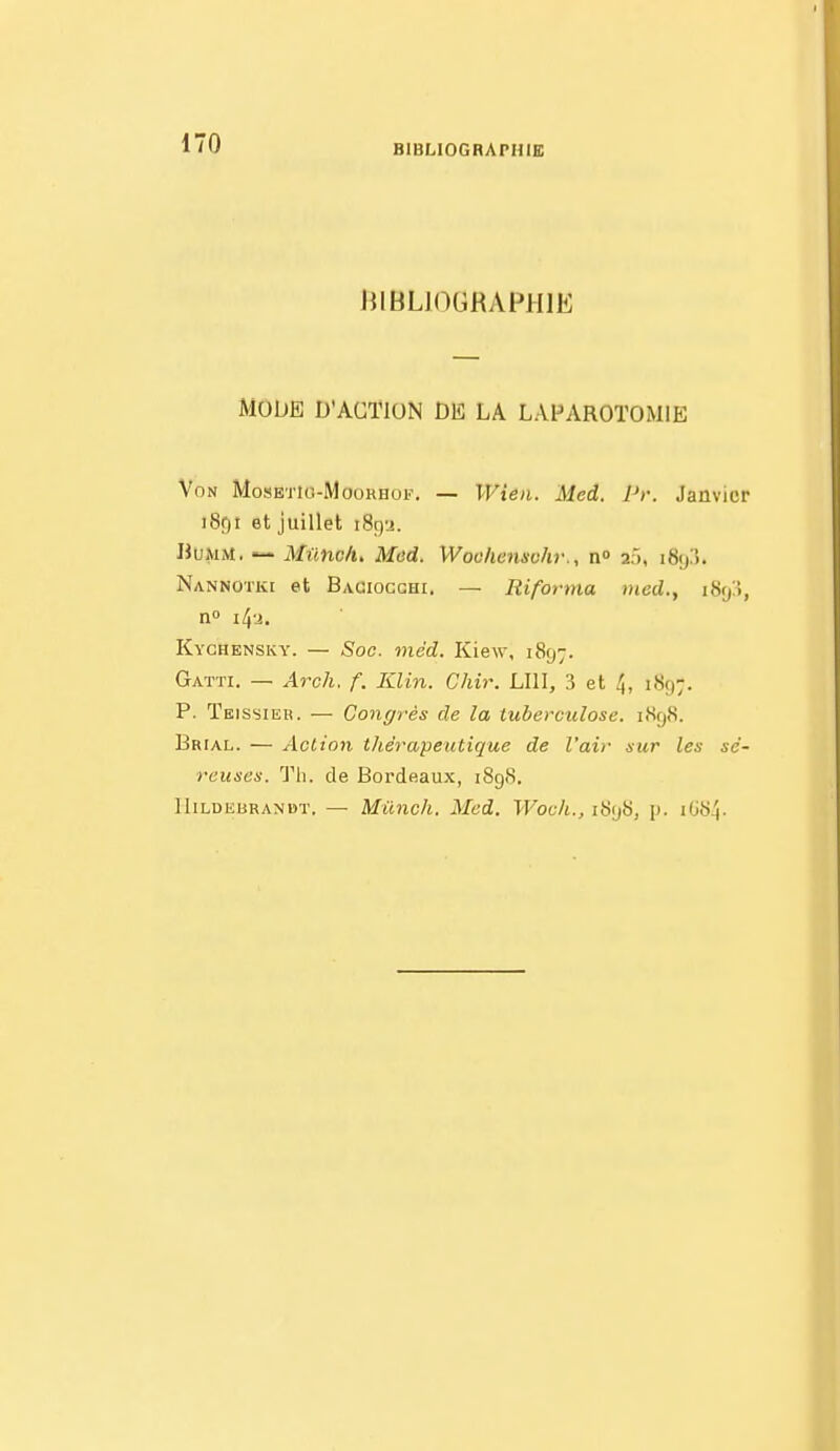 JllBLlOGRAFJIlE MODE D'ACTION DE LA LAPAROTOMIE Von MosETio-MooHHoi.'. — Wieii. Med. Pr. Janvier iSgt et juillet i8r)'j. UuMM.  Munc/u Med. Wooliensohr., n» 2j, iSy!!. Nannotki et Baciocghi. — Riforma med., iSy!», Kychensky. — Soc. méd. Kiew, i8fj7. Gatti. — Arch. f. Klin. Chir. LUI, 3 et 4, 1S9;. P. Teissiek. — Congrès de la tuberculose. i<Sf)8. Brial. — Actio7i thérapeutique de l'air sur les sé- reuses. Th. de Bordeaux, 1898. HiLDEBRANBT. — Mûncli. Med. Wocli., 1898, p. i(j84.